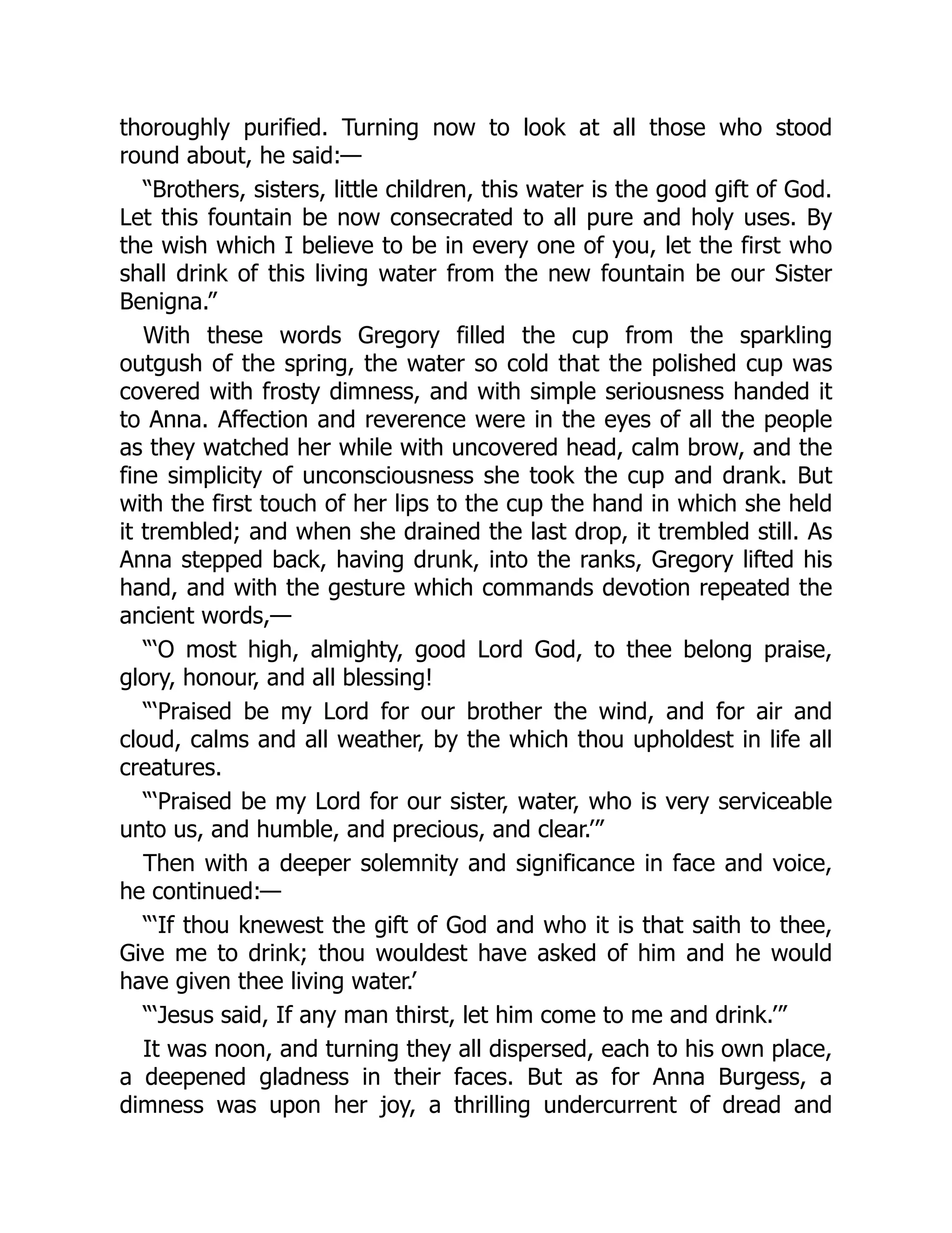 thoroughly purified. Turning now to look at all those who stood
round about, he said:—
“Brothers, sisters, little children, this water is the good gift of God.
Let this fountain be now consecrated to all pure and holy uses. By
the wish which I believe to be in every one of you, let the first who
shall drink of this living water from the new fountain be our Sister
Benigna.”
With these words Gregory filled the cup from the sparkling
outgush of the spring, the water so cold that the polished cup was
covered with frosty dimness, and with simple seriousness handed it
to Anna. Affection and reverence were in the eyes of all the people
as they watched her while with uncovered head, calm brow, and the
fine simplicity of unconsciousness she took the cup and drank. But
with the first touch of her lips to the cup the hand in which she held
it trembled; and when she drained the last drop, it trembled still. As
Anna stepped back, having drunk, into the ranks, Gregory lifted his
hand, and with the gesture which commands devotion repeated the
ancient words,—
“‘O most high, almighty, good Lord God, to thee belong praise,
glory, honour, and all blessing!
“‘Praised be my Lord for our brother the wind, and for air and
cloud, calms and all weather, by the which thou upholdest in life all
creatures.
“‘Praised be my Lord for our sister, water, who is very serviceable
unto us, and humble, and precious, and clear.’”
Then with a deeper solemnity and significance in face and voice,
he continued:—
“‘If thou knewest the gift of God and who it is that saith to thee,
Give me to drink; thou wouldest have asked of him and he would
have given thee living water.’
“‘Jesus said, If any man thirst, let him come to me and drink.’”
It was noon, and turning they all dispersed, each to his own place,
a deepened gladness in their faces. But as for Anna Burgess, a
dimness was upon her joy, a thrilling undercurrent of dread and
 