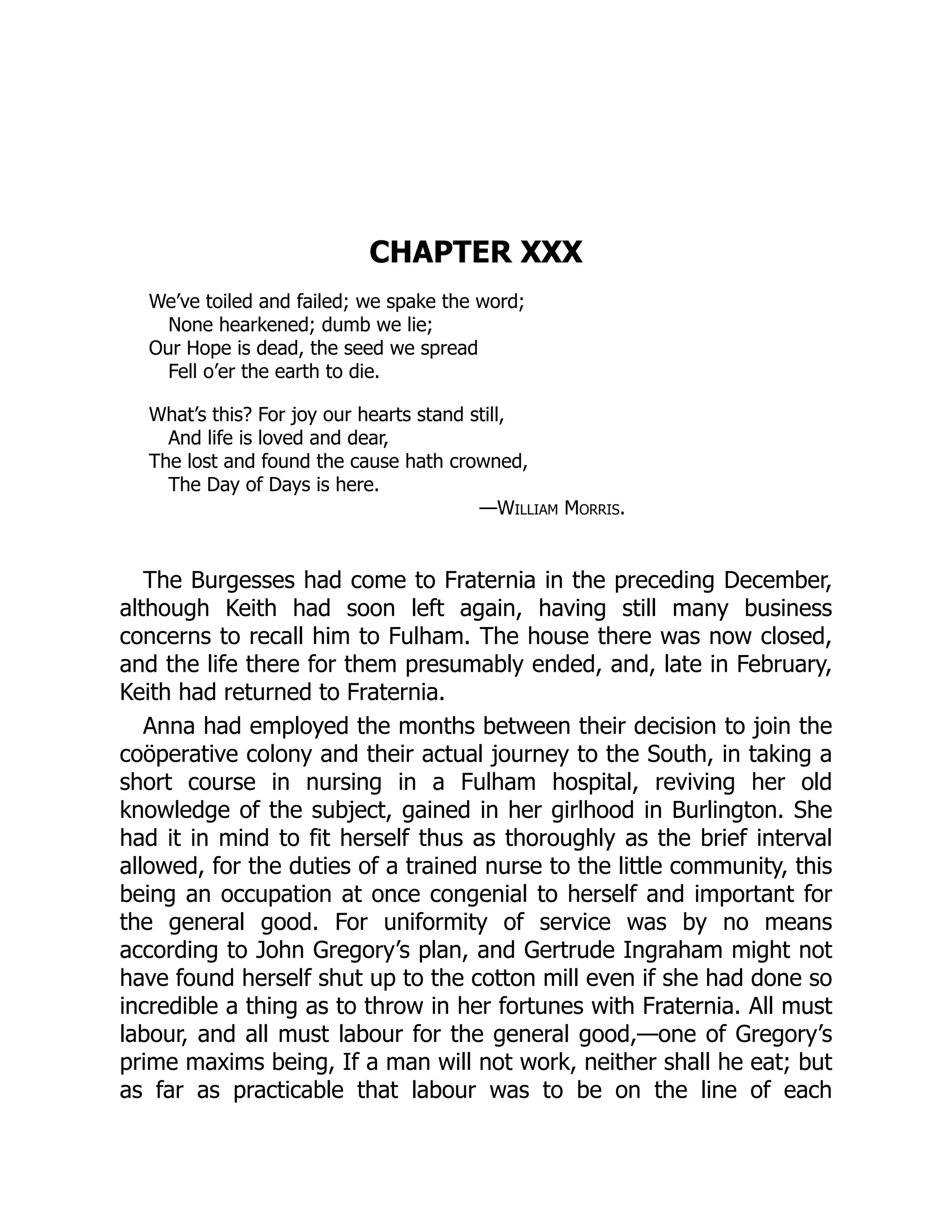 CHAPTER XXX
We’ve toiled and failed; we spake the word;
None hearkened; dumb we lie;
Our Hope is dead, the seed we spread
Fell o’er the earth to die.
What’s this? For joy our hearts stand still,
And life is loved and dear,
The lost and found the cause hath crowned,
The Day of Days is here.
—William Morris.
The Burgesses had come to Fraternia in the preceding December,
although Keith had soon left again, having still many business
concerns to recall him to Fulham. The house there was now closed,
and the life there for them presumably ended, and, late in February,
Keith had returned to Fraternia.
Anna had employed the months between their decision to join the
coöperative colony and their actual journey to the South, in taking a
short course in nursing in a Fulham hospital, reviving her old
knowledge of the subject, gained in her girlhood in Burlington. She
had it in mind to fit herself thus as thoroughly as the brief interval
allowed, for the duties of a trained nurse to the little community, this
being an occupation at once congenial to herself and important for
the general good. For uniformity of service was by no means
according to John Gregory’s plan, and Gertrude Ingraham might not
have found herself shut up to the cotton mill even if she had done so
incredible a thing as to throw in her fortunes with Fraternia. All must
labour, and all must labour for the general good,—one of Gregory’s
prime maxims being, If a man will not work, neither shall he eat; but
as far as practicable that labour was to be on the line of each
 