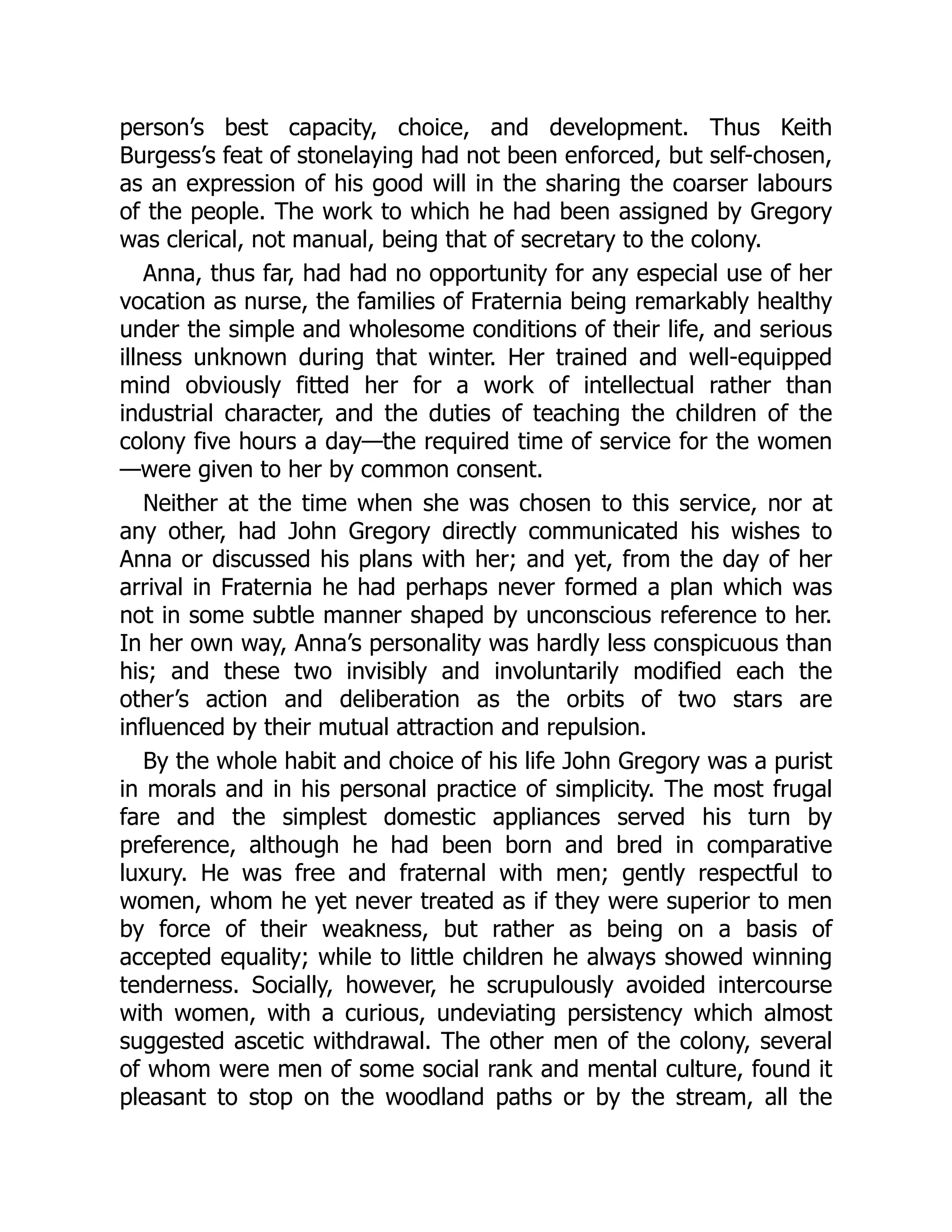 person’s best capacity, choice, and development. Thus Keith
Burgess’s feat of stonelaying had not been enforced, but self-chosen,
as an expression of his good will in the sharing the coarser labours
of the people. The work to which he had been assigned by Gregory
was clerical, not manual, being that of secretary to the colony.
Anna, thus far, had had no opportunity for any especial use of her
vocation as nurse, the families of Fraternia being remarkably healthy
under the simple and wholesome conditions of their life, and serious
illness unknown during that winter. Her trained and well-equipped
mind obviously fitted her for a work of intellectual rather than
industrial character, and the duties of teaching the children of the
colony five hours a day—the required time of service for the women
—were given to her by common consent.
Neither at the time when she was chosen to this service, nor at
any other, had John Gregory directly communicated his wishes to
Anna or discussed his plans with her; and yet, from the day of her
arrival in Fraternia he had perhaps never formed a plan which was
not in some subtle manner shaped by unconscious reference to her.
In her own way, Anna’s personality was hardly less conspicuous than
his; and these two invisibly and involuntarily modified each the
other’s action and deliberation as the orbits of two stars are
influenced by their mutual attraction and repulsion.
By the whole habit and choice of his life John Gregory was a purist
in morals and in his personal practice of simplicity. The most frugal
fare and the simplest domestic appliances served his turn by
preference, although he had been born and bred in comparative
luxury. He was free and fraternal with men; gently respectful to
women, whom he yet never treated as if they were superior to men
by force of their weakness, but rather as being on a basis of
accepted equality; while to little children he always showed winning
tenderness. Socially, however, he scrupulously avoided intercourse
with women, with a curious, undeviating persistency which almost
suggested ascetic withdrawal. The other men of the colony, several
of whom were men of some social rank and mental culture, found it
pleasant to stop on the woodland paths or by the stream, all the
 