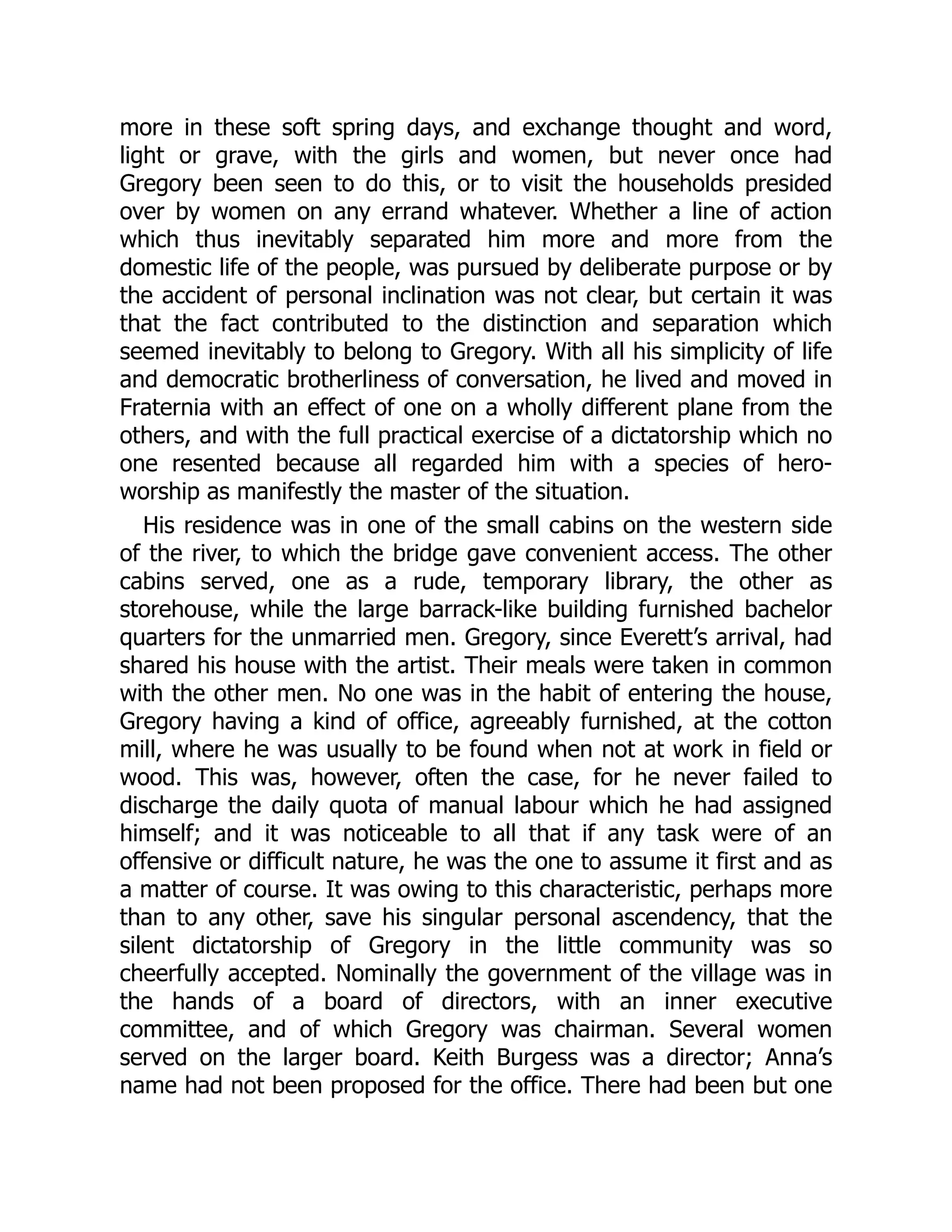 more in these soft spring days, and exchange thought and word,
light or grave, with the girls and women, but never once had
Gregory been seen to do this, or to visit the households presided
over by women on any errand whatever. Whether a line of action
which thus inevitably separated him more and more from the
domestic life of the people, was pursued by deliberate purpose or by
the accident of personal inclination was not clear, but certain it was
that the fact contributed to the distinction and separation which
seemed inevitably to belong to Gregory. With all his simplicity of life
and democratic brotherliness of conversation, he lived and moved in
Fraternia with an effect of one on a wholly different plane from the
others, and with the full practical exercise of a dictatorship which no
one resented because all regarded him with a species of hero-
worship as manifestly the master of the situation.
His residence was in one of the small cabins on the western side
of the river, to which the bridge gave convenient access. The other
cabins served, one as a rude, temporary library, the other as
storehouse, while the large barrack-like building furnished bachelor
quarters for the unmarried men. Gregory, since Everett’s arrival, had
shared his house with the artist. Their meals were taken in common
with the other men. No one was in the habit of entering the house,
Gregory having a kind of office, agreeably furnished, at the cotton
mill, where he was usually to be found when not at work in field or
wood. This was, however, often the case, for he never failed to
discharge the daily quota of manual labour which he had assigned
himself; and it was noticeable to all that if any task were of an
offensive or difficult nature, he was the one to assume it first and as
a matter of course. It was owing to this characteristic, perhaps more
than to any other, save his singular personal ascendency, that the
silent dictatorship of Gregory in the little community was so
cheerfully accepted. Nominally the government of the village was in
the hands of a board of directors, with an inner executive
committee, and of which Gregory was chairman. Several women
served on the larger board. Keith Burgess was a director; Anna’s
name had not been proposed for the office. There had been but one
 