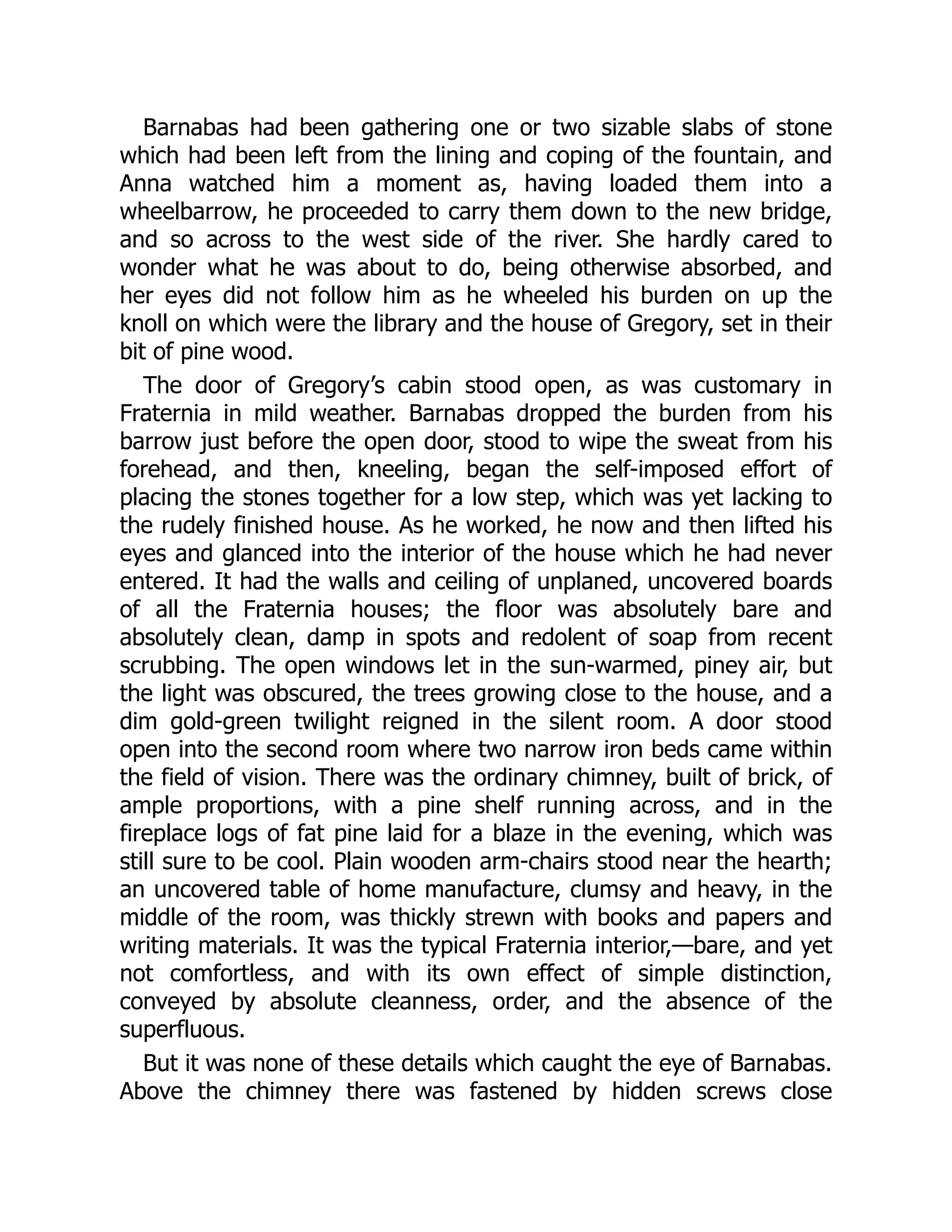 Barnabas had been gathering one or two sizable slabs of stone
which had been left from the lining and coping of the fountain, and
Anna watched him a moment as, having loaded them into a
wheelbarrow, he proceeded to carry them down to the new bridge,
and so across to the west side of the river. She hardly cared to
wonder what he was about to do, being otherwise absorbed, and
her eyes did not follow him as he wheeled his burden on up the
knoll on which were the library and the house of Gregory, set in their
bit of pine wood.
The door of Gregory’s cabin stood open, as was customary in
Fraternia in mild weather. Barnabas dropped the burden from his
barrow just before the open door, stood to wipe the sweat from his
forehead, and then, kneeling, began the self-imposed effort of
placing the stones together for a low step, which was yet lacking to
the rudely finished house. As he worked, he now and then lifted his
eyes and glanced into the interior of the house which he had never
entered. It had the walls and ceiling of unplaned, uncovered boards
of all the Fraternia houses; the floor was absolutely bare and
absolutely clean, damp in spots and redolent of soap from recent
scrubbing. The open windows let in the sun-warmed, piney air, but
the light was obscured, the trees growing close to the house, and a
dim gold-green twilight reigned in the silent room. A door stood
open into the second room where two narrow iron beds came within
the field of vision. There was the ordinary chimney, built of brick, of
ample proportions, with a pine shelf running across, and in the
fireplace logs of fat pine laid for a blaze in the evening, which was
still sure to be cool. Plain wooden arm-chairs stood near the hearth;
an uncovered table of home manufacture, clumsy and heavy, in the
middle of the room, was thickly strewn with books and papers and
writing materials. It was the typical Fraternia interior,—bare, and yet
not comfortless, and with its own effect of simple distinction,
conveyed by absolute cleanness, order, and the absence of the
superfluous.
But it was none of these details which caught the eye of Barnabas.
Above the chimney there was fastened by hidden screws close
 