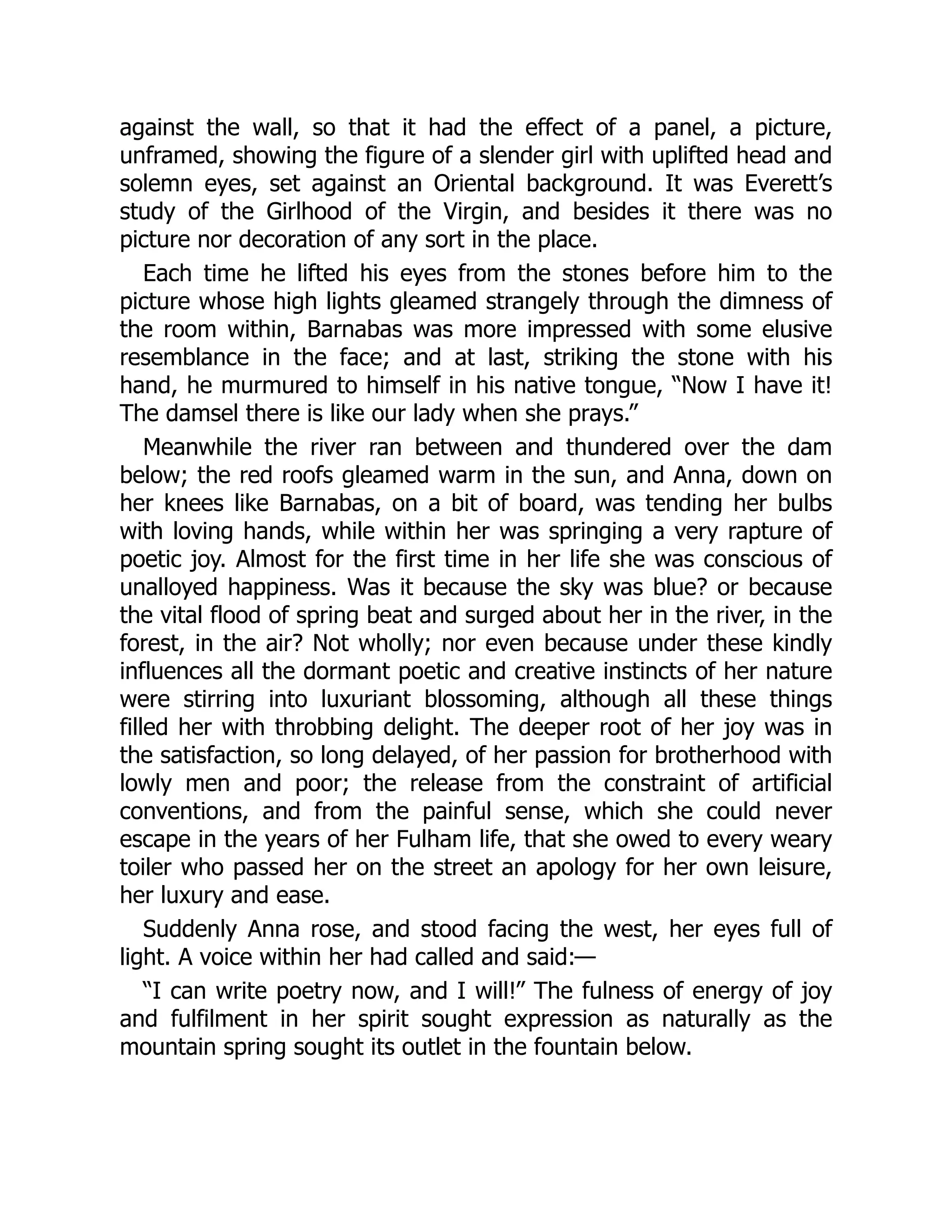 against the wall, so that it had the effect of a panel, a picture,
unframed, showing the figure of a slender girl with uplifted head and
solemn eyes, set against an Oriental background. It was Everett’s
study of the Girlhood of the Virgin, and besides it there was no
picture nor decoration of any sort in the place.
Each time he lifted his eyes from the stones before him to the
picture whose high lights gleamed strangely through the dimness of
the room within, Barnabas was more impressed with some elusive
resemblance in the face; and at last, striking the stone with his
hand, he murmured to himself in his native tongue, “Now I have it!
The damsel there is like our lady when she prays.”
Meanwhile the river ran between and thundered over the dam
below; the red roofs gleamed warm in the sun, and Anna, down on
her knees like Barnabas, on a bit of board, was tending her bulbs
with loving hands, while within her was springing a very rapture of
poetic joy. Almost for the first time in her life she was conscious of
unalloyed happiness. Was it because the sky was blue? or because
the vital flood of spring beat and surged about her in the river, in the
forest, in the air? Not wholly; nor even because under these kindly
influences all the dormant poetic and creative instincts of her nature
were stirring into luxuriant blossoming, although all these things
filled her with throbbing delight. The deeper root of her joy was in
the satisfaction, so long delayed, of her passion for brotherhood with
lowly men and poor; the release from the constraint of artificial
conventions, and from the painful sense, which she could never
escape in the years of her Fulham life, that she owed to every weary
toiler who passed her on the street an apology for her own leisure,
her luxury and ease.
Suddenly Anna rose, and stood facing the west, her eyes full of
light. A voice within her had called and said:—
“I can write poetry now, and I will!” The fulness of energy of joy
and fulfilment in her spirit sought expression as naturally as the
mountain spring sought its outlet in the fountain below.
 