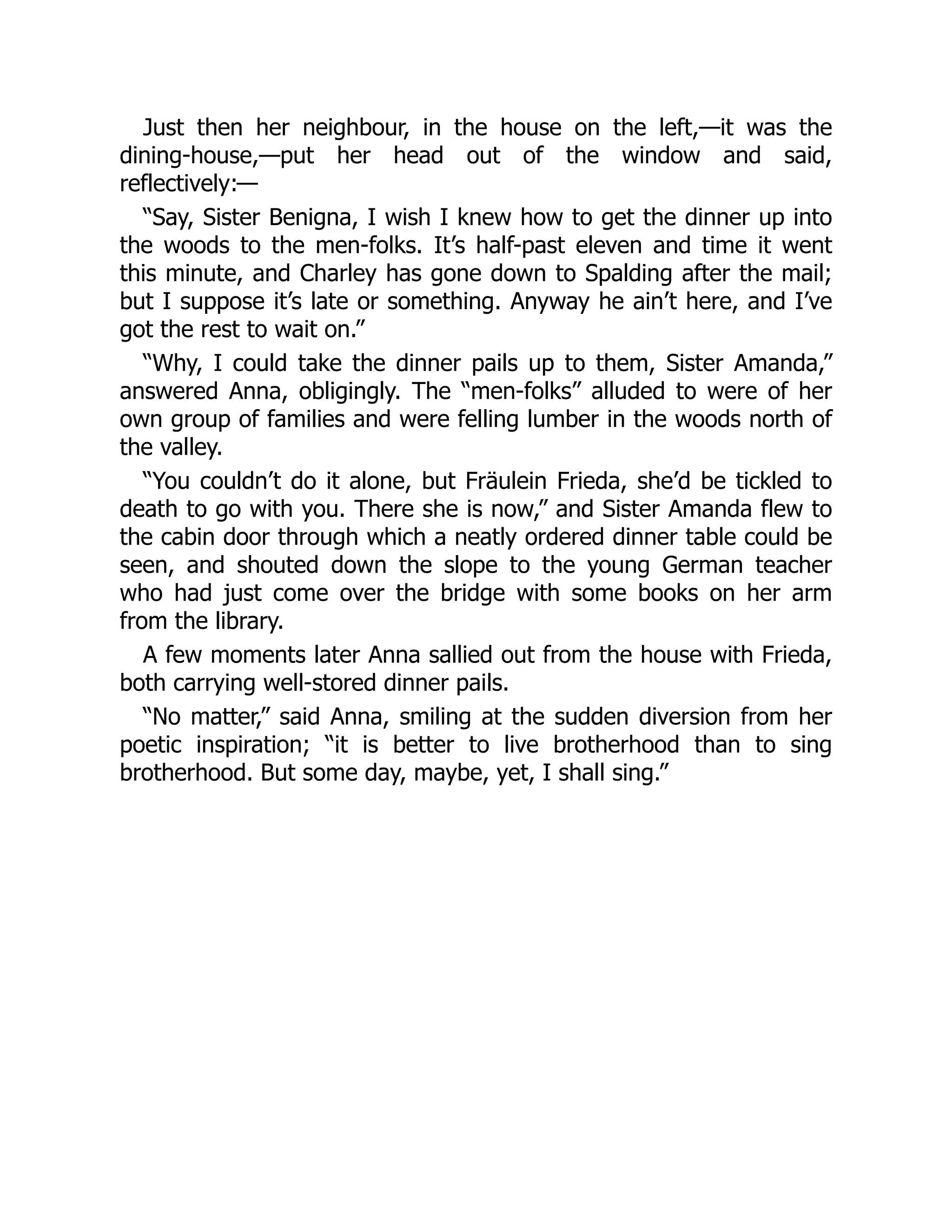 Just then her neighbour, in the house on the left,—it was the
dining-house,—put her head out of the window and said,
reflectively:—
“Say, Sister Benigna, I wish I knew how to get the dinner up into
the woods to the men-folks. It’s half-past eleven and time it went
this minute, and Charley has gone down to Spalding after the mail;
but I suppose it’s late or something. Anyway he ain’t here, and I’ve
got the rest to wait on.”
“Why, I could take the dinner pails up to them, Sister Amanda,”
answered Anna, obligingly. The “men-folks” alluded to were of her
own group of families and were felling lumber in the woods north of
the valley.
“You couldn’t do it alone, but Fräulein Frieda, she’d be tickled to
death to go with you. There she is now,” and Sister Amanda flew to
the cabin door through which a neatly ordered dinner table could be
seen, and shouted down the slope to the young German teacher
who had just come over the bridge with some books on her arm
from the library.
A few moments later Anna sallied out from the house with Frieda,
both carrying well-stored dinner pails.
“No matter,” said Anna, smiling at the sudden diversion from her
poetic inspiration; “it is better to live brotherhood than to sing
brotherhood. But some day, maybe, yet, I shall sing.”
 