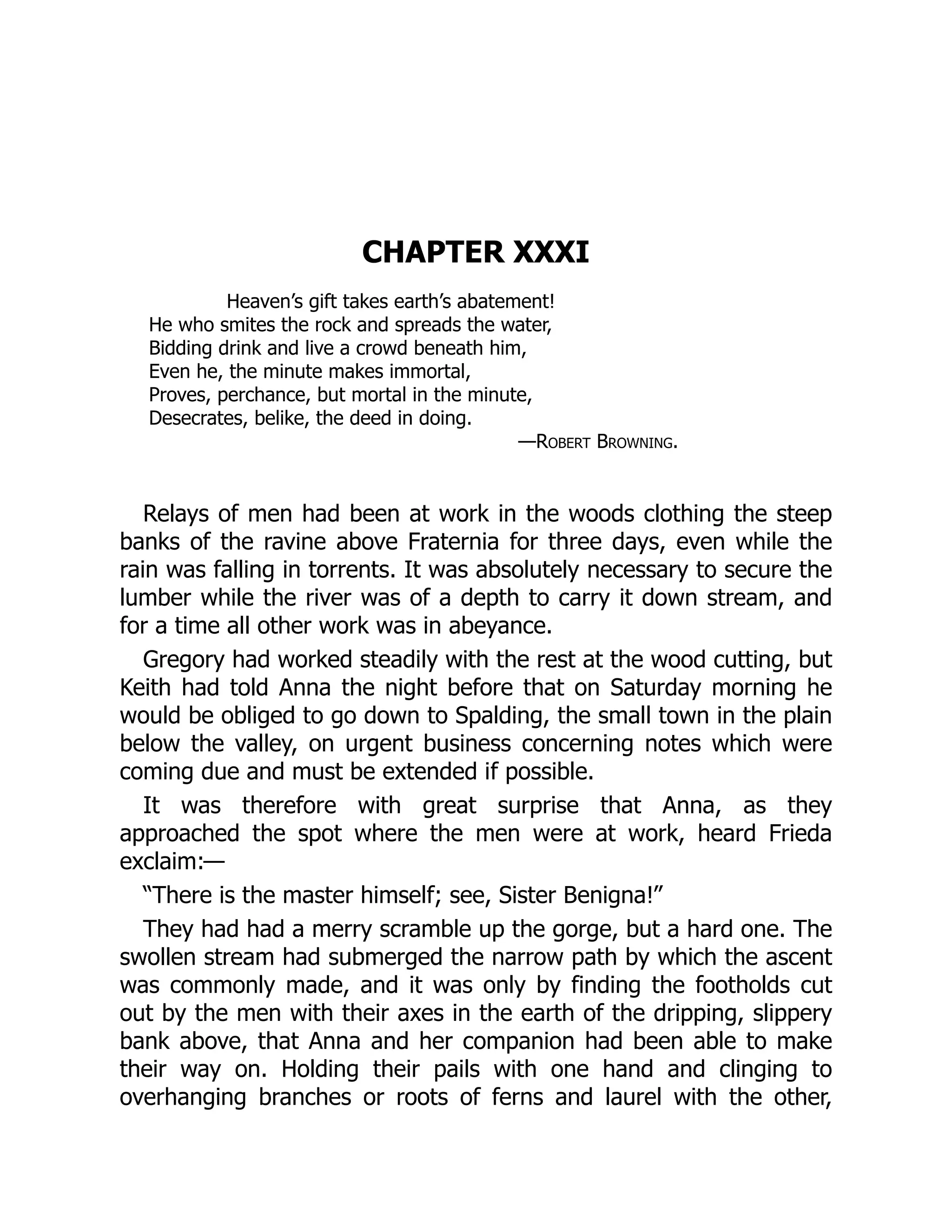 CHAPTER XXXI
Heaven’s gift takes earth’s abatement!
He who smites the rock and spreads the water,
Bidding drink and live a crowd beneath him,
Even he, the minute makes immortal,
Proves, perchance, but mortal in the minute,
Desecrates, belike, the deed in doing.
—Robert Browning.
Relays of men had been at work in the woods clothing the steep
banks of the ravine above Fraternia for three days, even while the
rain was falling in torrents. It was absolutely necessary to secure the
lumber while the river was of a depth to carry it down stream, and
for a time all other work was in abeyance.
Gregory had worked steadily with the rest at the wood cutting, but
Keith had told Anna the night before that on Saturday morning he
would be obliged to go down to Spalding, the small town in the plain
below the valley, on urgent business concerning notes which were
coming due and must be extended if possible.
It was therefore with great surprise that Anna, as they
approached the spot where the men were at work, heard Frieda
exclaim:—
“There is the master himself; see, Sister Benigna!”
They had had a merry scramble up the gorge, but a hard one. The
swollen stream had submerged the narrow path by which the ascent
was commonly made, and it was only by finding the footholds cut
out by the men with their axes in the earth of the dripping, slippery
bank above, that Anna and her companion had been able to make
their way on. Holding their pails with one hand and clinging to
overhanging branches or roots of ferns and laurel with the other,
 