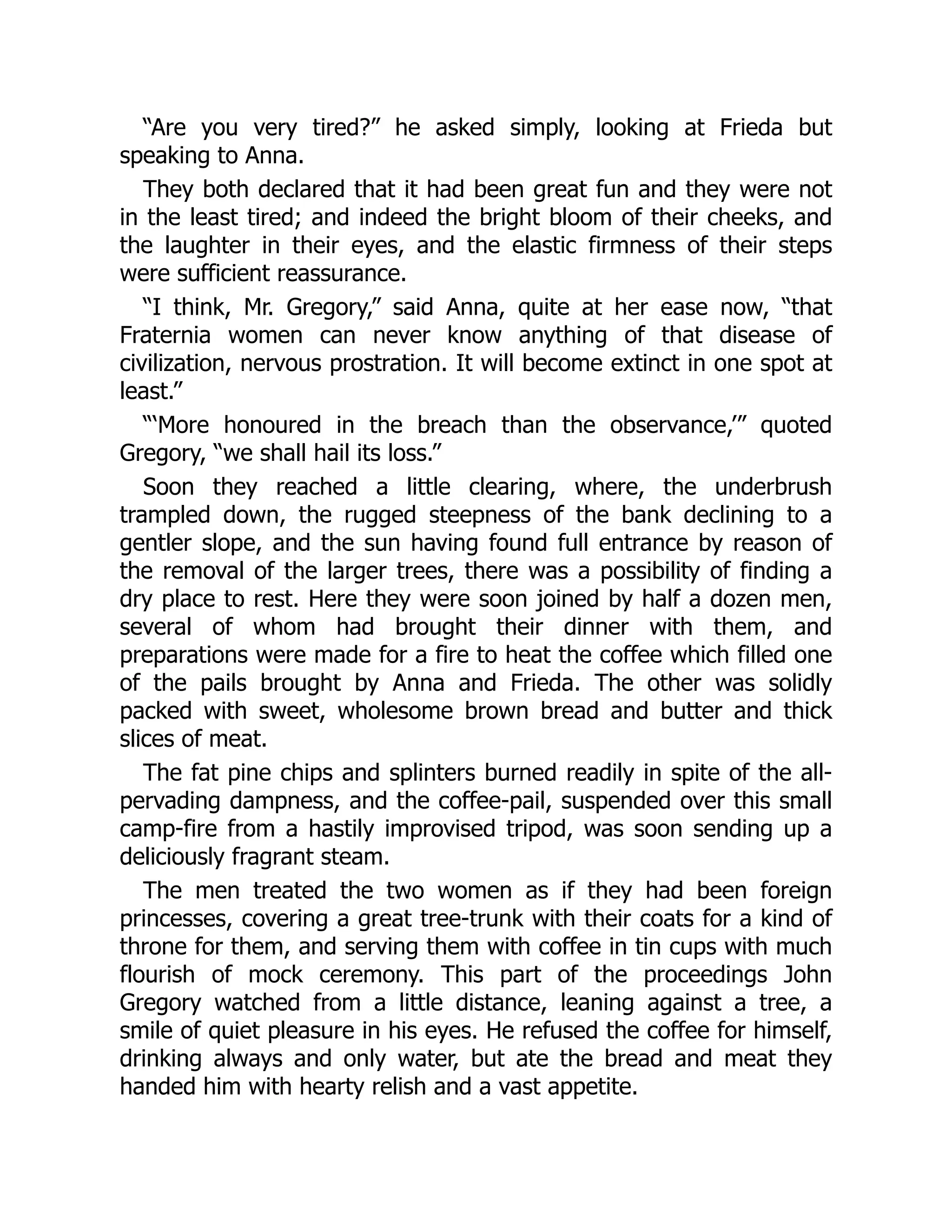 “Are you very tired?” he asked simply, looking at Frieda but
speaking to Anna.
They both declared that it had been great fun and they were not
in the least tired; and indeed the bright bloom of their cheeks, and
the laughter in their eyes, and the elastic firmness of their steps
were sufficient reassurance.
“I think, Mr. Gregory,” said Anna, quite at her ease now, “that
Fraternia women can never know anything of that disease of
civilization, nervous prostration. It will become extinct in one spot at
least.”
“‘More honoured in the breach than the observance,’” quoted
Gregory, “we shall hail its loss.”
Soon they reached a little clearing, where, the underbrush
trampled down, the rugged steepness of the bank declining to a
gentler slope, and the sun having found full entrance by reason of
the removal of the larger trees, there was a possibility of finding a
dry place to rest. Here they were soon joined by half a dozen men,
several of whom had brought their dinner with them, and
preparations were made for a fire to heat the coffee which filled one
of the pails brought by Anna and Frieda. The other was solidly
packed with sweet, wholesome brown bread and butter and thick
slices of meat.
The fat pine chips and splinters burned readily in spite of the all-
pervading dampness, and the coffee-pail, suspended over this small
camp-fire from a hastily improvised tripod, was soon sending up a
deliciously fragrant steam.
The men treated the two women as if they had been foreign
princesses, covering a great tree-trunk with their coats for a kind of
throne for them, and serving them with coffee in tin cups with much
flourish of mock ceremony. This part of the proceedings John
Gregory watched from a little distance, leaning against a tree, a
smile of quiet pleasure in his eyes. He refused the coffee for himself,
drinking always and only water, but ate the bread and meat they
handed him with hearty relish and a vast appetite.
 