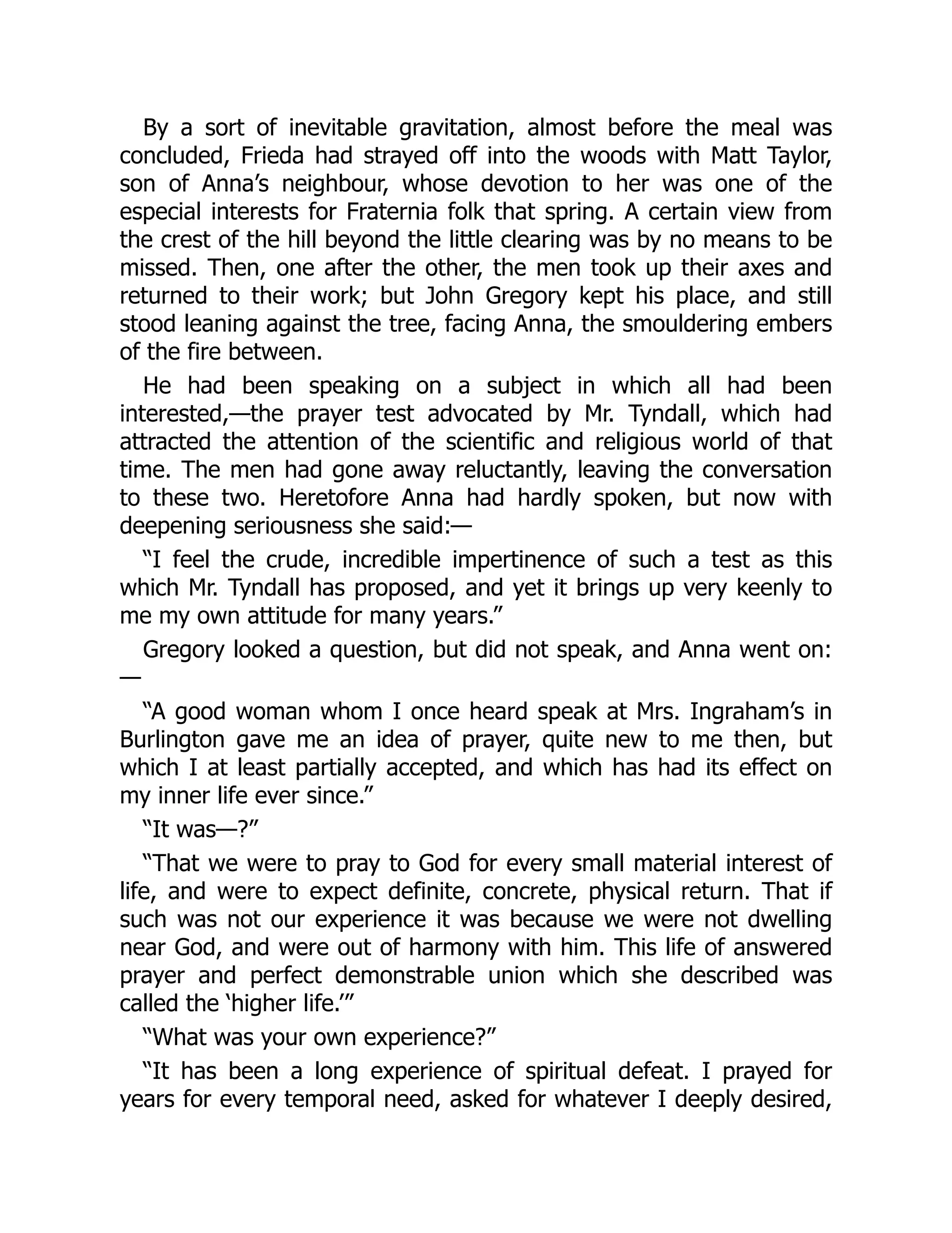 By a sort of inevitable gravitation, almost before the meal was
concluded, Frieda had strayed off into the woods with Matt Taylor,
son of Anna’s neighbour, whose devotion to her was one of the
especial interests for Fraternia folk that spring. A certain view from
the crest of the hill beyond the little clearing was by no means to be
missed. Then, one after the other, the men took up their axes and
returned to their work; but John Gregory kept his place, and still
stood leaning against the tree, facing Anna, the smouldering embers
of the fire between.
He had been speaking on a subject in which all had been
interested,—the prayer test advocated by Mr. Tyndall, which had
attracted the attention of the scientific and religious world of that
time. The men had gone away reluctantly, leaving the conversation
to these two. Heretofore Anna had hardly spoken, but now with
deepening seriousness she said:—
“I feel the crude, incredible impertinence of such a test as this
which Mr. Tyndall has proposed, and yet it brings up very keenly to
me my own attitude for many years.”
Gregory looked a question, but did not speak, and Anna went on:
—
“A good woman whom I once heard speak at Mrs. Ingraham’s in
Burlington gave me an idea of prayer, quite new to me then, but
which I at least partially accepted, and which has had its effect on
my inner life ever since.”
“It was—?”
“That we were to pray to God for every small material interest of
life, and were to expect definite, concrete, physical return. That if
such was not our experience it was because we were not dwelling
near God, and were out of harmony with him. This life of answered
prayer and perfect demonstrable union which she described was
called the ‘higher life.’”
“What was your own experience?”
“It has been a long experience of spiritual defeat. I prayed for
years for every temporal need, asked for whatever I deeply desired,
 