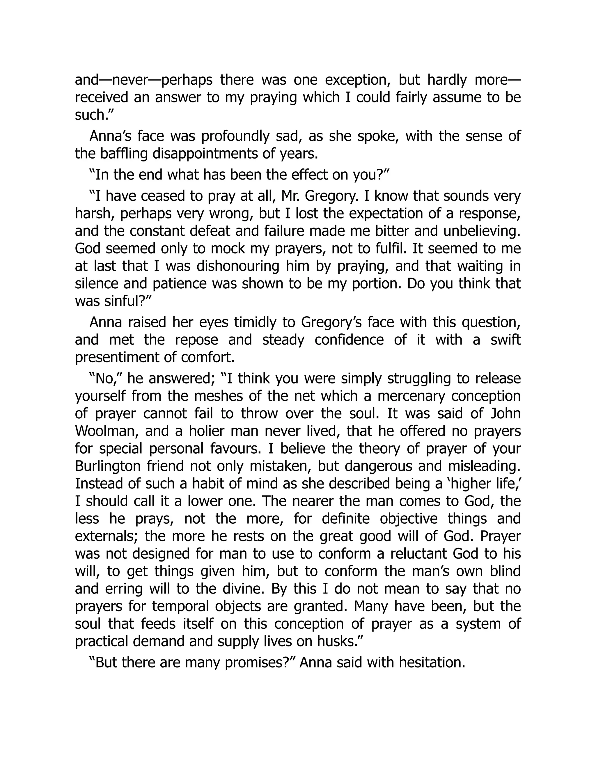 and—never—perhaps there was one exception, but hardly more—
received an answer to my praying which I could fairly assume to be
such.”
Anna’s face was profoundly sad, as she spoke, with the sense of
the baffling disappointments of years.
“In the end what has been the effect on you?”
“I have ceased to pray at all, Mr. Gregory. I know that sounds very
harsh, perhaps very wrong, but I lost the expectation of a response,
and the constant defeat and failure made me bitter and unbelieving.
God seemed only to mock my prayers, not to fulfil. It seemed to me
at last that I was dishonouring him by praying, and that waiting in
silence and patience was shown to be my portion. Do you think that
was sinful?”
Anna raised her eyes timidly to Gregory’s face with this question,
and met the repose and steady confidence of it with a swift
presentiment of comfort.
“No,” he answered; “I think you were simply struggling to release
yourself from the meshes of the net which a mercenary conception
of prayer cannot fail to throw over the soul. It was said of John
Woolman, and a holier man never lived, that he offered no prayers
for special personal favours. I believe the theory of prayer of your
Burlington friend not only mistaken, but dangerous and misleading.
Instead of such a habit of mind as she described being a ‘higher life,’
I should call it a lower one. The nearer the man comes to God, the
less he prays, not the more, for definite objective things and
externals; the more he rests on the great good will of God. Prayer
was not designed for man to use to conform a reluctant God to his
will, to get things given him, but to conform the man’s own blind
and erring will to the divine. By this I do not mean to say that no
prayers for temporal objects are granted. Many have been, but the
soul that feeds itself on this conception of prayer as a system of
practical demand and supply lives on husks.”
“But there are many promises?” Anna said with hesitation.
 