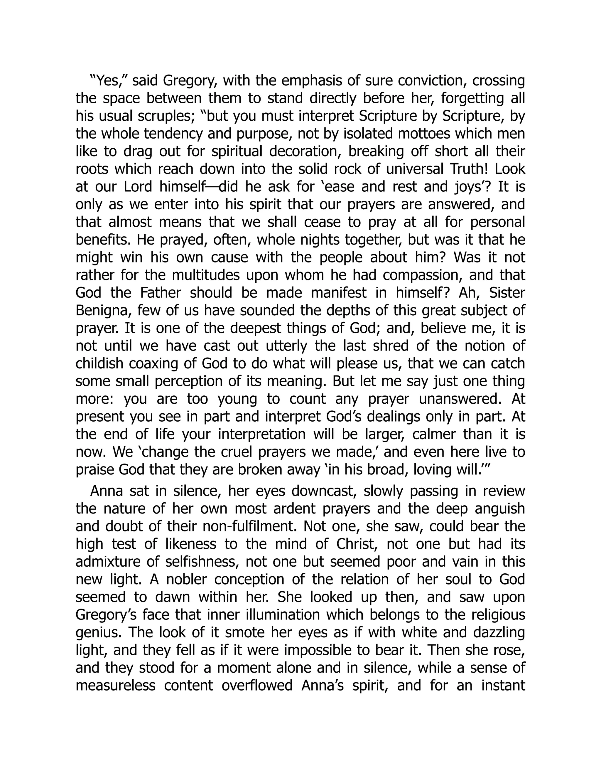 “Yes,” said Gregory, with the emphasis of sure conviction, crossing
the space between them to stand directly before her, forgetting all
his usual scruples; “but you must interpret Scripture by Scripture, by
the whole tendency and purpose, not by isolated mottoes which men
like to drag out for spiritual decoration, breaking off short all their
roots which reach down into the solid rock of universal Truth! Look
at our Lord himself—did he ask for ‘ease and rest and joys’? It is
only as we enter into his spirit that our prayers are answered, and
that almost means that we shall cease to pray at all for personal
benefits. He prayed, often, whole nights together, but was it that he
might win his own cause with the people about him? Was it not
rather for the multitudes upon whom he had compassion, and that
God the Father should be made manifest in himself? Ah, Sister
Benigna, few of us have sounded the depths of this great subject of
prayer. It is one of the deepest things of God; and, believe me, it is
not until we have cast out utterly the last shred of the notion of
childish coaxing of God to do what will please us, that we can catch
some small perception of its meaning. But let me say just one thing
more: you are too young to count any prayer unanswered. At
present you see in part and interpret God’s dealings only in part. At
the end of life your interpretation will be larger, calmer than it is
now. We ‘change the cruel prayers we made,’ and even here live to
praise God that they are broken away ‘in his broad, loving will.’”
Anna sat in silence, her eyes downcast, slowly passing in review
the nature of her own most ardent prayers and the deep anguish
and doubt of their non-fulfilment. Not one, she saw, could bear the
high test of likeness to the mind of Christ, not one but had its
admixture of selfishness, not one but seemed poor and vain in this
new light. A nobler conception of the relation of her soul to God
seemed to dawn within her. She looked up then, and saw upon
Gregory’s face that inner illumination which belongs to the religious
genius. The look of it smote her eyes as if with white and dazzling
light, and they fell as if it were impossible to bear it. Then she rose,
and they stood for a moment alone and in silence, while a sense of
measureless content overflowed Anna’s spirit, and for an instant
 