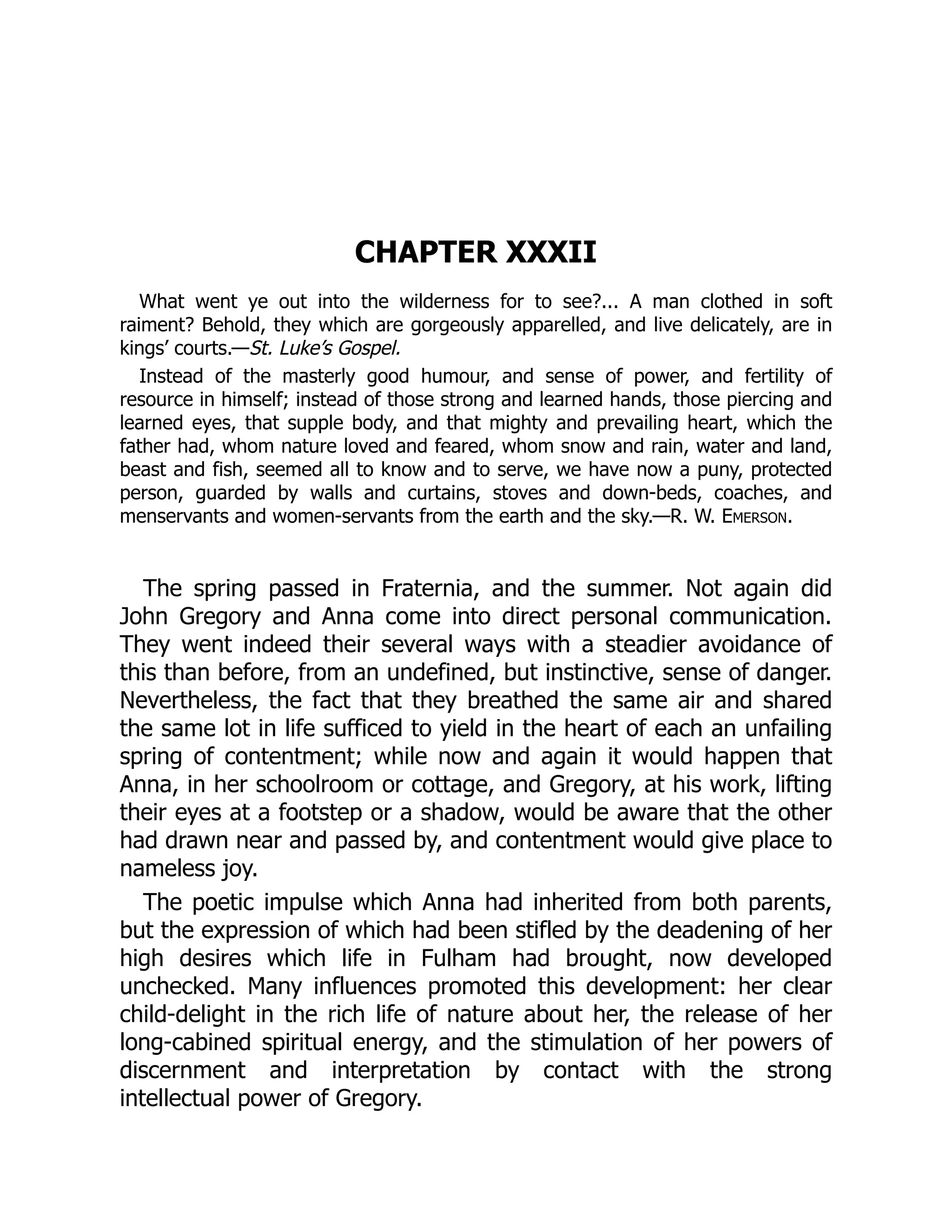 CHAPTER XXXII
What went ye out into the wilderness for to see?... A man clothed in soft
raiment? Behold, they which are gorgeously apparelled, and live delicately, are in
kings’ courts.—St. Luke’s Gospel.
Instead of the masterly good humour, and sense of power, and fertility of
resource in himself; instead of those strong and learned hands, those piercing and
learned eyes, that supple body, and that mighty and prevailing heart, which the
father had, whom nature loved and feared, whom snow and rain, water and land,
beast and fish, seemed all to know and to serve, we have now a puny, protected
person, guarded by walls and curtains, stoves and down-beds, coaches, and
menservants and women-servants from the earth and the sky.—R. W. Emerson.
The spring passed in Fraternia, and the summer. Not again did
John Gregory and Anna come into direct personal communication.
They went indeed their several ways with a steadier avoidance of
this than before, from an undefined, but instinctive, sense of danger.
Nevertheless, the fact that they breathed the same air and shared
the same lot in life sufficed to yield in the heart of each an unfailing
spring of contentment; while now and again it would happen that
Anna, in her schoolroom or cottage, and Gregory, at his work, lifting
their eyes at a footstep or a shadow, would be aware that the other
had drawn near and passed by, and contentment would give place to
nameless joy.
The poetic impulse which Anna had inherited from both parents,
but the expression of which had been stifled by the deadening of her
high desires which life in Fulham had brought, now developed
unchecked. Many influences promoted this development: her clear
child-delight in the rich life of nature about her, the release of her
long-cabined spiritual energy, and the stimulation of her powers of
discernment and interpretation by contact with the strong
intellectual power of Gregory.
 