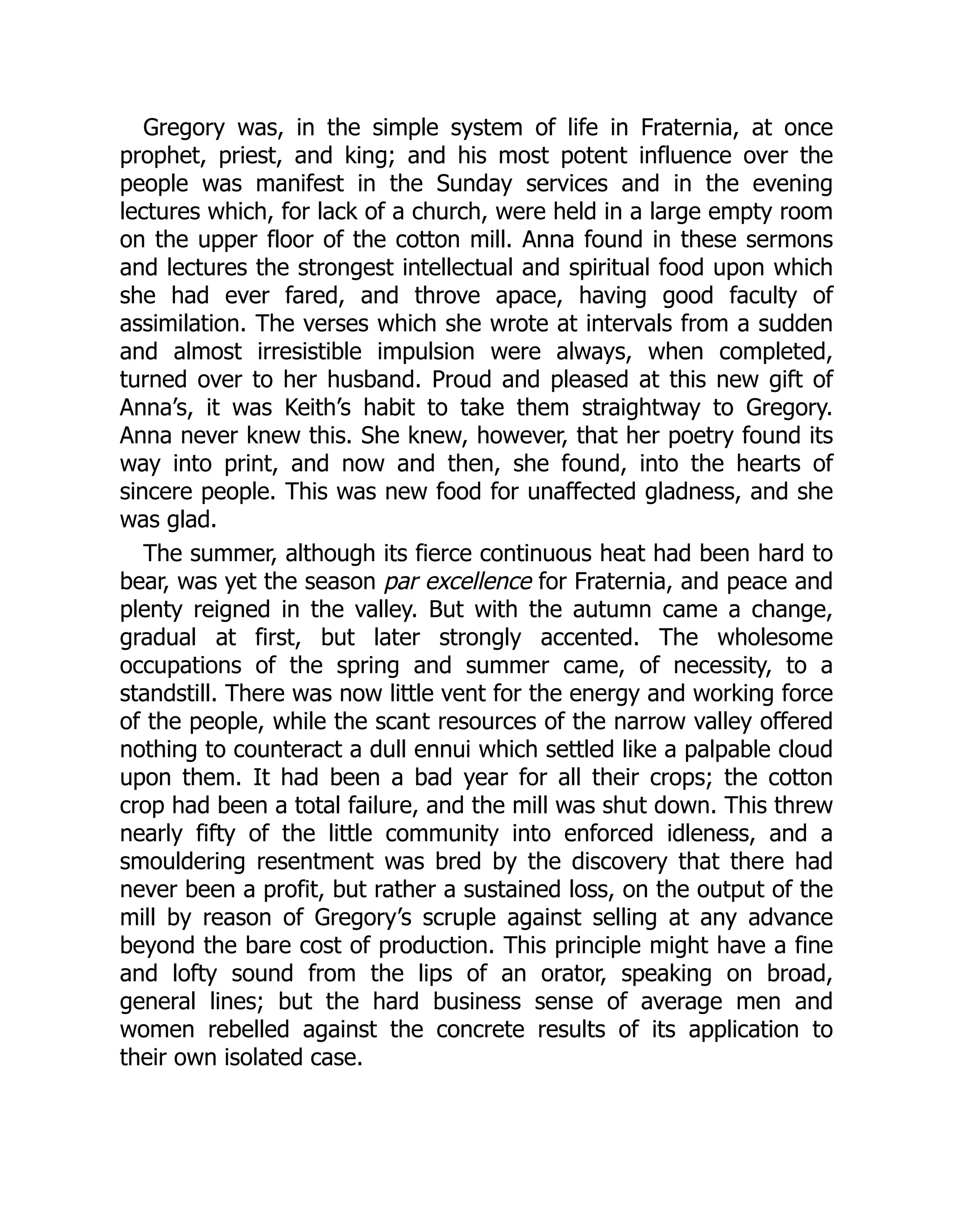 Gregory was, in the simple system of life in Fraternia, at once
prophet, priest, and king; and his most potent influence over the
people was manifest in the Sunday services and in the evening
lectures which, for lack of a church, were held in a large empty room
on the upper floor of the cotton mill. Anna found in these sermons
and lectures the strongest intellectual and spiritual food upon which
she had ever fared, and throve apace, having good faculty of
assimilation. The verses which she wrote at intervals from a sudden
and almost irresistible impulsion were always, when completed,
turned over to her husband. Proud and pleased at this new gift of
Anna’s, it was Keith’s habit to take them straightway to Gregory.
Anna never knew this. She knew, however, that her poetry found its
way into print, and now and then, she found, into the hearts of
sincere people. This was new food for unaffected gladness, and she
was glad.
The summer, although its fierce continuous heat had been hard to
bear, was yet the season par excellence for Fraternia, and peace and
plenty reigned in the valley. But with the autumn came a change,
gradual at first, but later strongly accented. The wholesome
occupations of the spring and summer came, of necessity, to a
standstill. There was now little vent for the energy and working force
of the people, while the scant resources of the narrow valley offered
nothing to counteract a dull ennui which settled like a palpable cloud
upon them. It had been a bad year for all their crops; the cotton
crop had been a total failure, and the mill was shut down. This threw
nearly fifty of the little community into enforced idleness, and a
smouldering resentment was bred by the discovery that there had
never been a profit, but rather a sustained loss, on the output of the
mill by reason of Gregory’s scruple against selling at any advance
beyond the bare cost of production. This principle might have a fine
and lofty sound from the lips of an orator, speaking on broad,
general lines; but the hard business sense of average men and
women rebelled against the concrete results of its application to
their own isolated case.
 