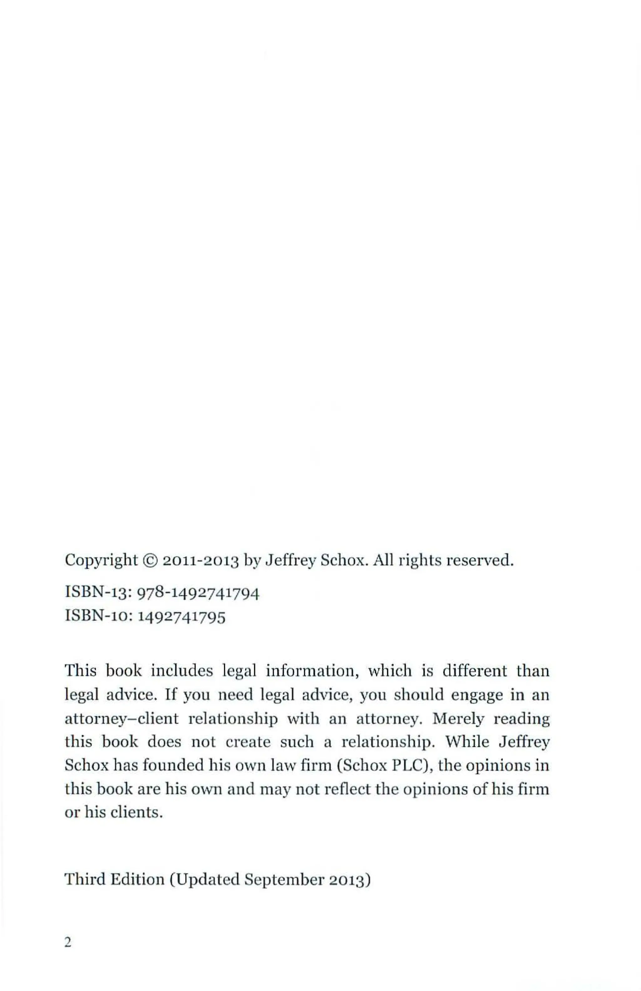 Copyright © 2011-2013 by Jeffrey Schox. AJJ rights reserved.
ISBN-13: 978-1492741794
ISBN-10: 1492741795
This book includes legal information, which is different than
legal advice. If you need legal advice, you should engage in an
attorney-client relationship with an attorney. Merely reading
this book does not create such a relationship. While J effrey
Schox has founded his own law firm (Schox PLC), the opinions in
this book are his own and may not reflect the opinions of his firm
or his clients.
Third Edition (Updated September 2013)
2
 