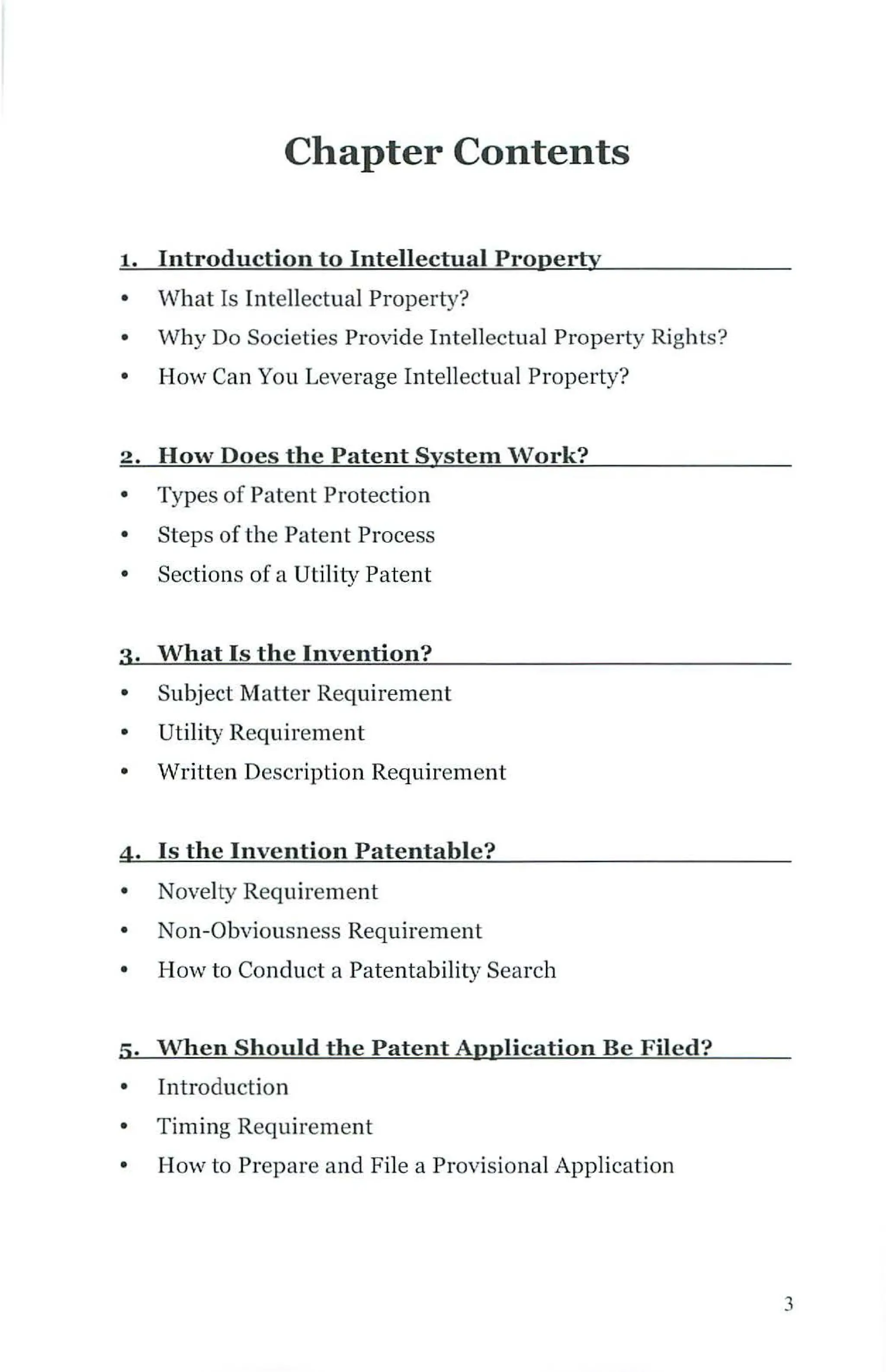 Chapter Contents
1. Introduction to Intellectual Property
• What Is Intellectual Property?
• Why Do Societies Provide Intellectual Property Rights?
• How Can You Leverage Intellectual Property?
2. How Does the Patent System Work?
• Types of Patent Protection
• Steps of the Patent Process
• Sections of a Utility Patent
3· What Is the Invention?
• Subject Matter Requirement
• Utility Requirement
• Written Description Requirement
4 . Is the Invention Patentable?
• Novelty Requirement
• Non-Obviousness Requirement
• How to Conduct a Patentability Search
5· When Should the Patent Application Be Filed?
Introduction
• Timing Requirement
• How to Prepare and File a Provisional Application
3
 