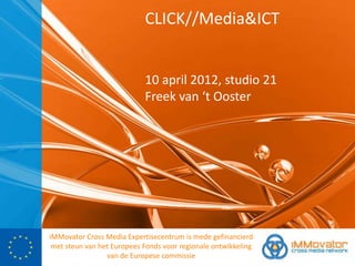 CLICK//Media&ICT


                            10 april 2012, studio 21
                            Freek van ‘t Ooster




iMMovator Cross Media Expertisecentrum is mede gefinancierd
 met steun van het Europees Fonds voor regionale ontwikkeling
                 van de Europese commissie
 