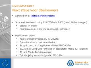 Click//Media&ICT
Next steps voor deelnemers
• Aanmelden bij topteam@immovator.nl

• Tekenen intentieverklaring CLICK//Media & ICT (reeds 107 ontvangen)
   • Steun aan proces
   • Formuleren eigen inbreng en innovatievermogen

• Deelname in proces
   • Kernteam herformeren olv iMMovator
   • Operationaliseren instrumentarium
   • 24 april: matchmaking Open call NWO/TNO-Cofin
   • 21/25 mei: Deep Dive / innovation accelerator Media-ICT-Telecom
   • 21 juni: Media Park Jaarcongres
   • Q4: Herijking innovatieagenda 2013-2016
 