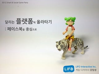 2012 Smart & Social Game Party




   달리는          플랫폼              에   올라타기
   : 페이스북을 중심으로




                                            LIFO Interactive Inc.
                                            게임 디자이너 강임성
 