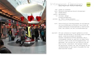 Interior Design
    Schiphol Moments
                                                                 ZiMD

     titel:   Leiden en verleiden
    klant:    Schiphol international Airport Amsterdam
     jaar:    2006-2007
  status:     gerealiseerd
      rol:    concept, design,
              projectmanagement
 grootte:     ca. 700 m stripe Schiphol
              designed, worked on or collaborated on at Totems




   work:      Herinrichting en herinterpretatie van de beleving
              van de winkelstraat op Schiphol, qua omzet dé
              meest belangrijke shoppingstreet in heel Europa.
              Doel: het creëren van een luchthafenbeleving!



approach:     Om een coherent en logisch geheel te vormen
              werden alle elementen in de straat nieuw vormge-
              geven, zoals bijvoorbeeld zitmeubels,
              werden interaktieve exhibits geplaatst, het in-
              richtingsplan herzien en last but not least flying
              saucers, grote ronde verlichtingselementen, op-
              gehangen, die voorzien zijn van LEDs en die van
              kleur kunnen veranderen. De ingrepen hebben
              als gevolg een visuele rust, een verhoging van de
              verblijfskwaliteit en een sterk inhoudelijk link met
              deze bijzonder locatie.
 