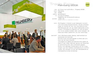 Trade Fairs
   Palmberg 2008
                                                                 ZiMD

     titel:   Ich freue mich auf‘s Büro - Orgatec 2008
    klant:    Palmberg
     jaar:    2008
  status:     gerealiseerd
      rol:    concept & design,
              begleiding van productie & opbouw
 grootte:     1000 m2
              designed, worked on or collaborated on at Totems




   work:      De Orgatec in Keulen is een belangrijk moment
              voor de bureaumeubel-branche: nieuwe ontwikke-
              lingen en trends zijn hier voor het eerst te zien.
              Palmberg als een van de meest belangrijke produ-
              centen in Duitsland en Benelux wil met de stand
              hun rol en positie duidelijk naar voren brengen: de
              stand als helder statement van het merkimago.


approach:     Voor Palmberg staat dialoog, teamverband en
              klantenservice centraal.
              De beurs als ontmoetingsplek is direkt een pro-
              duct van de merk-filosofie:
              uitnodigend en gelijke tijd beschermend geeft de
              stand in een hoge mate een gevoel van zekerheid
              en samenhang door een omsluitend gebaar.
              Grote, licht gebogen stofscreens van 5m hoog
              zorgen voor een heldere merkbeleving en commu-
              nicatie. De meubels vormen een afwisselende en
              interessante bureau-landschap.
 