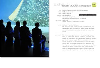 Exhibitions Zaragoza
   Expo 2008
                                                                    ZiMD

     ttel:   Dutch Pavilion EXPO 2008 Zaragoza
    klant:   EVD Nederland
     jaar:   2007-2008
  status:    gerealiseerd                         1st price in competition
      rol:   concept, design &
             begleiding van de opbouw in Spanje
 grootte:    560 m2
             designed, worked on or collaborated on at Totems




   work:     Holland - Land of Water.
             De omgang met water speelt in de historie van
             Nederland een cruciale rol, geen ander land ter
             wereld heeft zo‘n nauw band met het natte ele-
             ment.


approach:    De dijk staat symbool voor de scheiding tussen
             land en water. De dijk als symbool voor het ont-
             staan en overleven van Nederland dient als ophan-
             ger voor het concept. Op het projectievlak met
             zowel projectie op de wand als ook op de vloer
             wordt een 5 minuten durende film getoont die
             kort op het verleden, heden en toekomst van Ne-
             derland en diens verhouding met water ingaat.
             Het VIP-gedeelte achterin werd onder meer be-
             zocht door Prins Wilhelm Alexander en Maxima.
 