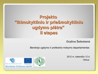 Projekto
“Ikimokyklinio ir priešmokyklinio
        ugdymo plėtra”
            II etapas
                                     Gražina Šeibokienė

       Bendrojo ugdymo ir profesinio mokymo departamentas


                                      2012 m. balandžio 12 d.
                                                     Vilnius
 