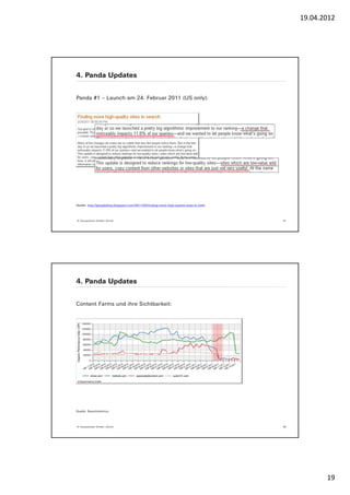 19.04.2012




4. Panda Updates


Panda #1 – Launch am 24. Februar 2011 (US only):




Quelle: http://googleblog.blogspot.com/2011/02/finding-more-high-quality-sites-in.html




© Yourposition GmbH, Zürich                                                              37




4. Panda Updates


Content Farms und ihre Sichtbarkeit:




Quelle: Searchmetrics




© Yourposition GmbH, Zürich                                                              38




                                                                                                     19
 