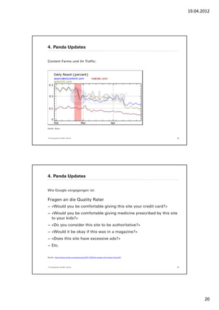 19.04.2012




4. Panda Updates


Content Farms und ihr Traffic:




Quelle: Alexa




© Yourposition GmbH, Zürich                                                    39




4. Panda Updates


Wie Google vorgegangen ist:

Fragen an die Quality Rater
− «Would you be comfortable giving this site your credit card?»
− «Would you be comfortable giving medicine prescribed by this site
  to your kids?»
− «Do you consider this site to be authoritative?»
− «Would it be okay if this was in a magazine?»
− «Does this site have excessive ads?»
− Etc.


Quelle: http://www.wired.com/epicenter/2011/03/the-panda-that-hates-farms/2/




© Yourposition GmbH, Zürich                                                    40




                                                                                           20
 