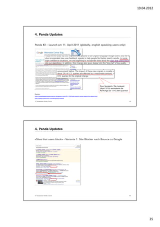 19.04.2012




4. Panda Updates


Panda #2 – Launch am 11. April 2011 (globally, english speaking users only):




                                                                                            Zum Vergleich: Die Ladezeit
                                                                                            (April 2010) veränderte die
                                                                                            Rankings bei <1% aller Queries!
Quellen:
http://googlewebmastercentral.blogspot.com/2011/04/high-quality-sites-algorithm-goes.html
http://www.mattcutts.com/blog/site-speed/

© Yourposition GmbH, Zürich                                                                                                   49




4. Panda Updates


«Sites that users block» - Variante 1: Site Blocker nach Bounce zu Google




© Yourposition GmbH, Zürich                                                                                                   50




                                                                                                                                          25
 