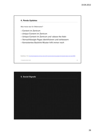 19.04.2012




4. Panda Updates


Was heisst das für Webmaster?

− Content im Zentrum
− Unique Content im Zentrum
− Unique Content im Zentrum und «above the fold»
− Vernachlässigte Pages identifizieren und verbessern
− Konsistentes Backlink-Muster hilft immer noch




Empfehlung: V. Fox, http://searchengineland.com/your-sites-traffic-has-plummeted-since-googles-farmerpanda-update-now-what-66769




© Yourposition GmbH, Zürich                                                                                                        55




5. Social Signals




                                                                                                                                               28
 