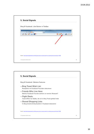 19.04.2012




5. Social Signals


Bing & Facebook: Like Button in Toolbar




Quelle: http://searchengineland.com/bing-ups-ante-in-social-search-re-ranking-serps-with-likes-77269




© Yourposition GmbH, Zürich                                                                            59




5. Social Signals


Bing & Facebook: Weitere Features

− Bing Travel Wish List:
    Reisepläne mit Facebook-Freunden diskutieren

− Friends Who Live Here:
    Welche Facebook-Freunde wohnen an meinem Reiseziel?

− Flight Deals:
    Ticket Offers für Städte, die ich in Bing Travel geliked habe

− Shared Shopping Lists:
    In Bing kreierte Einkaufszettel in Facebook diskutieren




Quelle: http://searchengineland.com/bing-ups-ante-in-social-search-re-ranking-serps-with-likes-77269




© Yourposition GmbH, Zürich                                                                            60




                                                                                                                   30
 