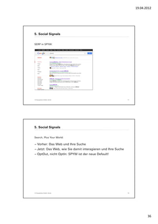 19.04.2012




5. Social Signals


SERP in SPYW:




© Yourposition GmbH, Zürich                                   71




5. Social Signals


Search, Plus Your World:

− Vorher: Das Web und Ihre Suche
− Jetzt: Das Web, wie Sie damit interagieren und Ihre Suche
− OptOut, nicht OptIn: SPYW ist der neue Default!




© Yourposition GmbH, Zürich                                   72




                                                                          36
 