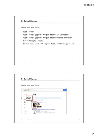 19.04.2012




5. Social Signals


Search, Plus Your World:

− Web-Treffer
− Web-Treffer, gepusht wegen Ihrem Surf-Verhalten
− Web-Treffer, gepusht wegen Ihrem sozialen Verhalten
− Public Google+ Posts
− Private oder Limited Google+ Posts, mit Ihnen geshared




© Yourposition GmbH, Zürich                                73




5. Social Signals


Search, Plus Your World:




© Yourposition GmbH, Zürich                                74




                                                                       37
 