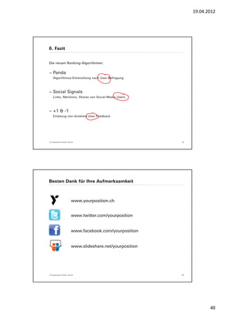 19.04.2012




6. Fazit


Die neuen Ranking-Algorithmen:

− Panda
    Algorithmus-Entwicklung nach User-Befragung



− Social Signals
    Links, Mentions, Shares von Social Media Users



− +1 & -1
    Einbezug von direktem User Feedback




© Yourposition GmbH, Zürich                               79




Besten Dank für Ihre Aufmerksamkeit



                        www.yourposition.ch


                        www.twitter.com/yourposition


                        www.facebook.com/yourposition


                        www.slideshare.net/yourposition




© Yourposition GmbH, Zürich                               80




                                                                      40
 