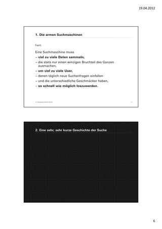 19.04.2012




1. Die armen Suchmaschinen


Fazit:

Eine Suchmaschine muss
− viel zu viele Daten sammeln,
− die stets nur einen winzigen Bruchteil des Ganzen
  ausmachen,
− um viel zu viele User,
− denen täglich neue Suchanfragen einfallen
− und die unterschiedliche Geschmäcker haben,
− so schnell wie möglich loszuwerden.



© Yourposition GmbH, Zürich                           11




2. Eine sehr, sehr kurze Geschichte der Suche




                                                                   6
 