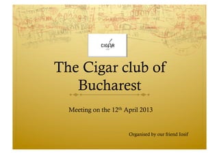 The Cigar club of
Bucharest
Meeting on the 12th April 2013
Organised by our friend Iosif
 