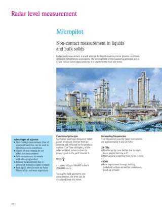 10
Radar level measurement
Micropilot
Non-contact measurement in liquids
and bulk solids
Radar level measurement is a safe solution for liquids under extreme process conditions
(pressure, temperature) and vapors. The development of this measuring principle led to
its use in bulk solids applications as it is unaffected by dust and noise.
Advantages at a glance
•	Non-contact measurement (free of
wear and tear) that can be used in
extreme process conditions
•	Vapors or dusty media do not
affect the measurement
•	Safe measurement in vessels
with changing product
•	Reliable measurement due to
advanced dynamics signal strength
•	Best signal identification by Pulse
Master eXact software algorithms
Functional principle
Micropilot uses high-frequency radar
pulses which are emitted from an
antenna and reflected by the product
surface. The Time of Flight t0
of the
reflected radar pulses is directly
proportional to the path traveled d.
d = c
c = speed of light 186,400 miles/s
(300,000 km/s)
Taking the tank geometry into
consideration, the level can be
calculated from this value.
t0
2
Measuring frequencies
The frequencies used by radar instruments
are approximately 6 and 26 GHz.
26 GHz
•	Unaffected by tank baffles due to small
beam angles starting at 4°
•	High accuracy starting from .12 in (3 mm)
6 GHz
•	Low impairment through boiling,
turbulent surfaces as well as condensate,
build-up or foam
 