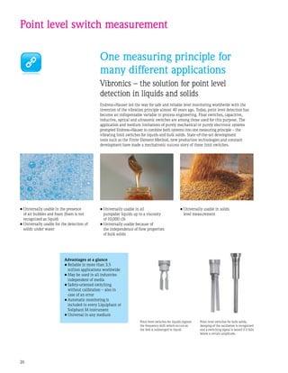 20
One measuring principle for
many different applications
Vibronics – the solution for point level
detection in liquids and solids
Endress+Hauser led the way for safe and reliable level monitoring worldwide with the
invention of the vibration principle almost 40 years ago. Today, point level detection has
become an indispensable variable in process engineering. Float switches, capacitive,
inductive, optical and ultrasonic switches are among those used for this purpose. The
application and medium limitations of purely mechanical or purely electronic systems
prompted Endress+Hauser to combine both systems into one measuring principle – the
vibrating limit switches for liquids and bulk solids. State-of-the-art development
tools such as the Finite Element Method, new production technologies and constant
development have made a mechatronic success story of these limit switches.
Advantages at a glance
•	Reliable in more than 3.5
million applications worldwide
•	May be used in all industries
independent of media
•	Safety-oriented switching
without calibration – also in
case of an error
•	Automatic monitoring is
included in every Liquiphant or
Soliphant M instrument
•	Universal in any medium
Point level switch measurement
•	Universally usable in the presence
of air bubbles and foam (foam is not
recognized as liquid)
•	Universally usable for the detection of
solids under water
•	Universally usable in all
pumpable liquids up to a viscosity
of 10,000 cSt
•	Universally usable because of
the independence of flow properties
of bulk solids
Point level switches for bulk solids,
damping of the oscillation is recognized
and a switching signal is issued if it falls
below a certain amplitude.
Point level switches for liquids register
the frequency shift which occurs as
the fork is submerged in liquid.
•	Universally usable in solids
level measurement
 