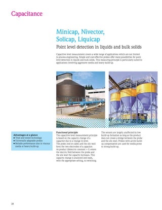 28
Capacitance
Minicap, Nivector,
Solicap, Liquicap
Point level detection in liquids and bulk solids
Capacitive level measurement covers a wide range of applications which are not limited
to process engineering. Simple and cost-effective probes offer many possibilities for point
level detection in liquids and bulk solids. This measuring principle is particularly suited to
applications involving aggressive media and heavy build-up.
Functional principle
The capacitive level measurement principle
is based on the capacity change of a
capacitor due to a change in level.
The probe (rod or cable) and the silo wall
form the two electrodes of a capacitor.
As product (dielectric constant  1) enters
the electric field between the probe and
the silo wall the capacity increases. This
capacity change is analyzed and leads,
with the appropriate setting, to switching.
Advantages at a glance
•	Tried and tested technology
•	Universally adaptable probes
•	Reliable performance also in viscous
media or heavy build-up
The sensors are largely unaffected by low
build-up formation as long as the product
does not create a bridge between the probe
and the silo wall. Probes with active build-
up compensation are used for media prone
to strong build-up.
 