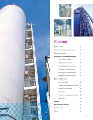 Product Center	 4
Level measurement and segmentation	 5
Measuring principles	 6
Continuous measurement methods
	 Time of Flight method	 7
	 Radar level measurement	 10
	 Guided radar level measurement	 12
	 Ultrasonic level measurement	 14
	 Capacitance level measurement	 16
	 Hydrostatic level measurement	 18
Point level detection
	 Point level switch	20
	 Vibronic level measurement - liquid	22
	 Density / Concentration	24
	 Conductive	25
	 Vibronic level measurement - solid	26
	 Capacitance	28
Gamma	30
Interface measurement	32
Certified quality	34
Safety		35
Contents
 
