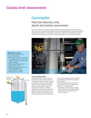 30
Gamma level measurement
Gammapilot
Point level detection, level,
density and interface measurement
As early as 1962, the first Endress+Hauser radiometric measuring lines were launched. Since
then, more than four decades have passed and this measuring principle is still providing decisive
advantages. Radiometric instrumentation is used where other measuring principles fail due to
extreme process conditions or because of mechanical, geometric or construction conditions.
Transducer and
secondary
containment Transmitter
Advantages at a glance
•	Four measuring tasks in one
measuring principle
•	Non-contact, external measurement
for the highest degree of safety and
reliability under the most extreme
process conditions
•	Functional safety according to
SIL2/3 and IEC 61508
•	Standardized communication via
HART®
, PROFIBUS PA or
FOUNDATIONTM
Fieldbus
•	Overspill protection WHG
The operating principle
The gamma source, either a cesium or
cobalt isotope, emits radiation which is
attenuated as it passes through materials.
A transmitter, mounted on the opposite
side of the vessel or pipe, converts this
radiation into an electrical signal. The
strength of this signal is essentially
determined by the distance between the
radiation source and the transmitter, as
well as the thickness and density of any
material between source and transmitter.
The actual measuring principle is based on
the absorption of radiation by the product
to be measured:
•	The material absorbs almost all of the
radiation in level or limit applications.
•	In density or interface layer
measurement, the absorption changes
while a fraction of the original radiation
still reaches the transmitter, even at
maximum density.
 