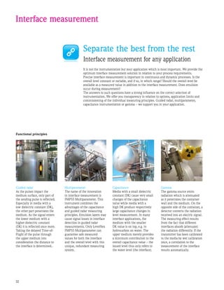 32
Interface measurement
Separate the best from the rest
Interface measurement for any application
It is not the instrumentation but your application which is most important. We provide the
optimum interface measurement solution in relation to your process requirements.
Precise interface measurement is important in continuous and dynamic processes. Is the
overall level constant or variable, and if so, in which range? Should the overall level be
available as a measured value in addition to the interface measurement. Does emulsion
occur during measurement?
The answers to such questions have a strong influence on the correct selection of
instrumentation. We offer you transparency in relation to options, application limits and
commissioning of the individual measuring principles. Guided radar, multiparameter,
capacitance instrumentation or gamma – we support you in your application.
Gamma
The gamma source emits
radiation which is attenuated
as it penetrates the container
wall and the medium. On the
opposite side of the container, a
detector converts the radiation
received into an electric signal.
The measuring effect results
from the fact that different
interfaces absorb (attenuate)
the radiation differently. If the
transmitter has been calibrated
to the media by wet calibration
once, a correlation to the
measurement of the interface
results automatically.
Guided radar
As the pulses impact the
medium surface, only part of
the sending pulse is reflected.
Especially in media with a
low dielectric constant (DK),
the other part penetrates the
medium. As the signal enters
the lower medium with a
higher dielectric constant
(DK) it is reflected once more.
Taking the delayed Time-of-
Flight of the pulse through
the upper medium into
consideration the distance to
the interface is determined..
Multiparameter
The name of the innovation
in interface measurement is
FMP55 Multiparameter. This
instrument combines the
advantages of the capacitance
and guided radar measuring
principles. Emulsion layers may
cause signal losses in interface
detection in guided radar
measurements. Only Levelflex
FMP55 Multiparameter can
guarantee safe measured
values for both the interface
and the overall level with this
unique, redundant measuring
system.
Functional principles
Capacitance
Media with a small dielectric
constant (DK) cause very small
changes of the capacitance
value while media with a
high DK produce respectively
large capacitance changes in
level measurement. In many
interface applications, the
medium with the smaller
DK value is on top, e.g. in
hydrocarbon on water. The
upper medium merely provides
a minimum contribution to the
overall capacitance value – the
issued level thus only refers to
the water level (the interface).
 