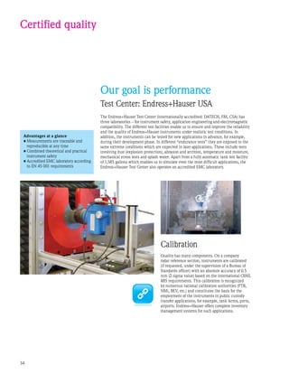 34
Certified quality
Our goal is performance
Test Center: Endress+Hauser USA
The Endress+Hauser Test Center (internationally accredited: DATECH, FM, CSA) has
three laboratories – for instrument safety, application engineering and electromagnetic
compatibility. The different test facilities enable us to ensure and improve the reliability
and the quality of Endress+Hauser instruments under realistic test conditions. In
addition, the instruments can be tested for new applications in advance, for example,
during their development phase. In different “endurance tests” they are exposed to the
same extreme conditions which are expected in later applications. These include tests
involving dust (explosion protection), abrasion and attrition, temperature and moisture,
mechanical stress tests and splash water. Apart from a fully automatic tank test facility
of 1,585 gallons which enables us to simulate even the most difficult applications, the
Endress+Hauser Test Center also operates an accredited EMC laboratory.
Advantages at a glance
•	Measurements are traceable and
reproducible at any time
•	Combined theoretical and practical
instrument safety
•	Accredited EMC laboratory according
to EN 45 001 requirements
Calibration
Quality has many components. On a company
radar reference section, instruments are calibrated
(if requested, under the supervision of a Bureau of
Standards officer) with an absolute accuracy of 0.5
mm (2 sigma value) based on the international OIML
R85 requirements. This calibration is recognized
by numerous national calibration authorities (PTB,
NMi, BEV, etc.) and constitutes the basis for the
employment of the instruments in public custody
transfer applications, for example, tank farms, ports,
airports. Endress+Hauser offers complete inventory
management systems for such applications.
 