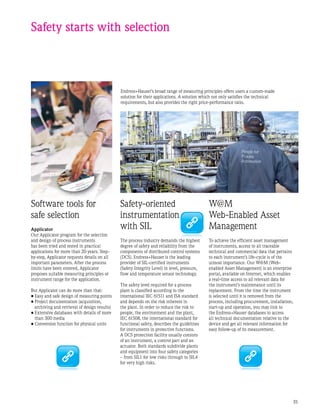 35
Endress+Hauser’s broad range of measuring principles offers users a custom-made
solution for their applications. A solution which not only satisfies the technical
requirements, but also provides the right price-performance ratio.
Safety starts with selection
Safety-oriented
instrumentation
with SIL
The process industry demands the highest
degree of safety and reliability from the
components of distributed control systems
(DCS). Endress+Hauser is the leading
provider of SIL-certified instruments
(Safety Integrity Level) in level, pressure,
flow and temperature sensor technology.
The safety level required for a process
plant is classified according to the
international IEC 61511 and ISA standard
and depends on the risk inherent in
the plant. In order to reduce the risk to
people, the environment and the plant,
IEC 61508, the international standard for
functional safety, describes the guidelines
for instruments in protective functions.
A DCS protection facility usually consists
of an instrument, a control part and an
actuator. Both standards subdivide plants
and equipment into four safety categories
– from SIL1 for low risks through to SIL4
for very high risks.
Software tools for
safe selection
Applicator
Our Applicator program for the selection
and design of process instruments
has been tried and tested in practical
applications for more than 20 years. Step-
by-step, Applicator requests details on all
important parameters. After the process
limits have been entered, Applicator
proposes suitable measuring principles or
instrument range for the application.
But Applicator can do more than that:
•	Easy and safe design of measuring points
•	Project documentation (acquisition,
archiving and retrieval of design results)
•	Extensive databases with details of more
than 300 media
•	Conversion function for physical units
W@M
Web-Enabled Asset
Management
To achieve the efficient asset management
of instruments, access to all traceable
technical and commercial data that pertains
to each instrument’s life-cycle is of the
utmost importance. Our W@M (Web-
enabled Asset Management) is an enterprise
portal, available on Internet, which enables
a real-time access to all relevant data for
the instrument’s maintenance until its
replacement. From the time the instrument
is selected until it is removed from the
process, including procurement, installation,
start-up and operation, you may link to
the Endress+Hauser databases to access
all technical documentation relative to the
device and get all relevant information for
easy follow-up of its measurement.
 