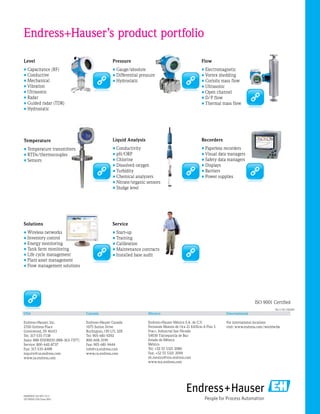 Liquid Analysis
•	Conductivity
•	pH/ORP
•	Chlorine
•	Dissolved oxygen
•	Turbidity
•	Chemical analyzers
•	Nitrate/organic sensors
•	Sludge level
Recorders
•	Paperless recorders
•	Visual data managers
•	Safety data managers
•	Displays
•	Barriers
•	Power supplies
Solutions
•	Wireless networks
•	Inventory control
•	Energy monitoring
•	Tank farm monitoring
•	Life cycle management
•	Plant asset management
•	Flow management solutions
Service
•	Start-up
•	Training
•	Calibration
•	Maintenance contracts
•	Installed base audit
Level
•	Capacitance (RF)
•	Conductive
•	Mechanical
•	Vibration
•	Ultrasonic
•	Radar
•	Guided radar (TDR)
•	Hydrostatic
Pressure
•	Gauge/absolute
•	Differential pressure
•	Hydrostatic
Flow
•	Electromagnetic
•	Vortex shedding
•	Coriolis mass flow
•	Ultrasonic
•	Open channel
•	D/P flow
•	Thermal mass flow
Temperature
•	Temperature transmitters
•	RTDs/thermocouples
•	Sensors
Endress+Hauser’s product portfolio
FA00001F/24/EN/13.11
US/INDD CS2/June 2011
Canada
Endress+Hauser Canada
1075 Sutton Drive
Burlington, ON L7L 5Z8
Tel: 905-681-9292
800-668-3199
Fax: 905-681-9444
info@ca.endress.com
www.ca.endress.com
USA
Endress+Hauser, Inc.
2350 Endress Place
Greenwood, IN 46143
Tel: 317-535-7138
Sales: 888-ENDRESS (888-363-7377)
Service: 800-642-8737
Fax: 317-535-8498
inquiry@us.endress.com
www.us.endress.com
Mexico
Endress+Hauser México S.A. de C.V.
Fernando Montes de Oca 21 Edificio A Piso 3
Fracc. Industrial San Nicolás
54030 Tlalnepantla de Baz
Estado de México
México
Tel: +52 55 5321 2080
Fax: +52 55 5321 2099
eh.mexico@mx.endress.com
www.mx.endress.com
International
For international locations
visit: www.endress.com/worldwide
06.11/SC USA(KF)
ISO 9001 Certified
 