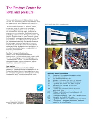 Continuous level measurement of bulk solids and liquids,
safe level limit detection and pressure measurement in tanks
and pipes constitute central tasks of process engineering.
The production facility located in Greenwood, Indiana
utilizes state-of-the-art production techniques and
manufacturing technologies to ensure the quality of
the instrumentation produced, as well as the safety of
employees and the environment. Continuous investments
in the design and development of computer driven test and
assembly equipment allows for quality validation directly
in the work cell, while maintaining rapid delivery. The field
instrumentation produced is subject to tough application
and environmental conditions, from extreme temperature
fluctuations and exposure to hazardous environments,
to mechanical stresses. The Endress+Hauser production
meets the challenge of these demanding requirements as
attested to by our installed base of over six million level
measuring points worldwide.
Level and pressure instrumentation
Endress+Hauser offers instrumentation for the
measurement of level limits and continuous levels in liquids
and bulk solids using eight measurement principles with
11 different product families. Also measurable is pressure,
absolute pressure and differential pressure by ceramic-
capacitive or piezo-resistive sensors.
Real solutions
Wherever material is transported and stored, high-
performance and precise inventory management is the key
to smooth production. Endress+Hauser leads the way with
the development of sophisticated inventory control systems
which assume part of real-time logistic process control.
The Product Center for
level and pressure
Milestones in level measurement
1953	 Foundation of the company with capacitive probes
	 for level measurement
1962	 First radiometric measuring line
1968	 Soliphant – first vibronic limit switch for bulk solids
1969	 First sonic sensor for continuous level measurement
1983	 Liquiphant – first vibronic limit switch for liquids
1993	 Micropilot – first level radar for non-contact
	 measurement
1998	 Levelflex – first guided level radar for the present
	 world market leader
2002	 Fieldgate – worldwide remote inquiry, diagnosis and 		
	 configuration of sensors
2004	 Guided level radar for 750°F (400°C) and 5,800 psi (400 bar)
2005	 Micropilot – level radar for bulk solids
2008	 Liquiphant – vibration limit switch for density measurement
2009	 Gammapilot M – gamma level measurement technology
	 released for use in the US market
Endress+Hauser has undergone
extensive expansion since its foundation
more than 50 years ago in Germany.
Level+Pressure Product Center - Greenwood, Indiana
 