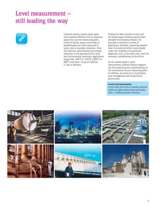 Constant product quality, plant safety
and economic efficiency are all important
aspects for any level measuring point.
Levels of liquids, pastes, bulk solids or
liquefied gases are often measured in
tanks, silos or movable containers. From
the chemical, petrochemical and energy
industries to the pharmaceutical, food
and environmental industries, applications
range from -330°F to 1,472°F (-200°C to
800°C) and from -15 psi to 7,250 psi
(-1 bar to 500 bar).
Level measurement –
still leading the way
Finding the ideal solution is easy with
the broad range of measuring principles
available from Endress+Hauser. No
principle is suited for all areas of
application, therefore, measuring systems
have to be selected which work reliably
under the conditions of a particular
application and, at the same time, meet the
economic considerations of the future.
As the market leader in level
measurement, Endress+Hauser supports
you from planning and commissioning, to
the maintenance of your measuring point.
In addition, we assist you in automation,
asset management and visualizing of
process data.
Level instrumentation
Level limits and levels in liquids and bulk
solids use eight measurement principles
with 11 different product families.
 
