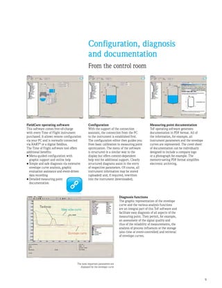 Configuration, diagnosis
and documentation
From the control room
Diagnosis functions
The graphic representation of the envelope
curve and the various analysis functions
are an integral part of this ToF software and
facilitate easy diagnosis of all aspects of the
measuring point. They permit, for example,
an assessment of the signal quality and
thus of the reliability of measurements, the
analysis of process influences or the storage
(also time or event-controlled) and retrieval
of envelope curves.
FieldCare operating software
This software comes free-of-charge
with every Time of Flight instrument
purchased. It allows remote configuration
via your PC and is normally connected
via HART®
or a digital fieldbus.
The Time of Flight software tool offers
additional benefits:
•	Menu-guided configuration with
graphic support and online help
•	Simple and safe diagnosis via extensive
envelope curve analysis, graphic
evaluation assistance and event-driven
data recording
•	Detailed measuring point
documentation
Configuration
With the support of the connection
assistant, the connection from the PC
to the instrument is established first.
The configuration editor then guides you
from basic calibration to measuring point
optimization. The menu of the software
is structured in a similar way to the
display but offers context-dependent
help text for additional support. Clearly
structured diagrams assist in the entry
of respective parameters. Of course, all
instrument information may be stored
(uploaded) and, if required, rewritten
into the instrument (downloaded).
Measuring point documentation
ToF operating software generates
documentation in PDF format. All of
the information, for example, all
instrument parameters and the envelope
curves are represented. The cover sheet
of documentation can be individually
designed to include a company logo
or a photograph for example. The
memory-saving PDF format simplifies
electronic archiving.
The most important parameters are
displayed by the envelope curve
 