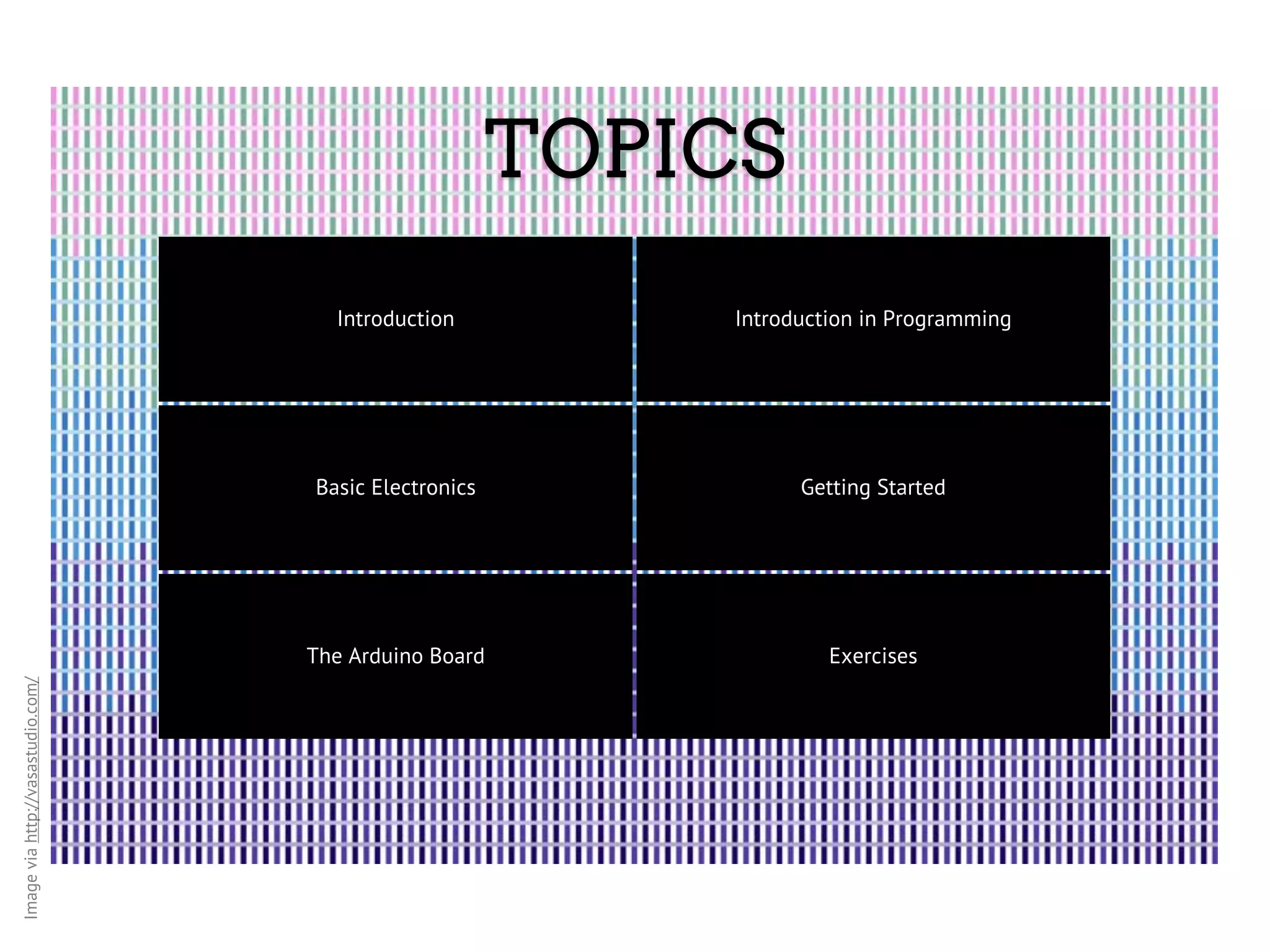 TOPICS Introduction Introduction in Programming Basic Electronics Getting Started The Arduino Board Exercises Image via http://vasastudio.com/ 