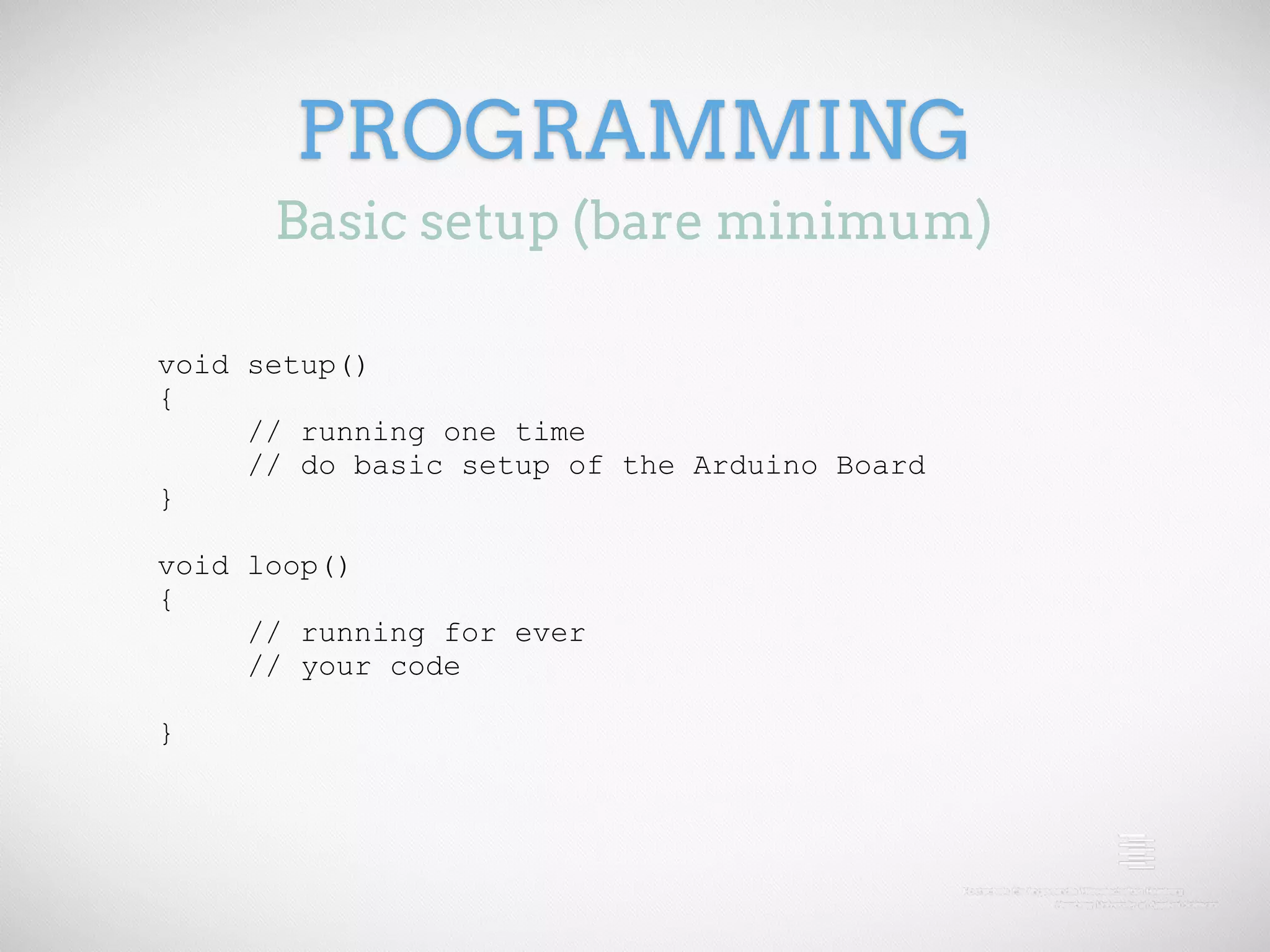 PROGRAMMING Basic setup (bare minimum) void setup() { // running one time // do basic setup of the Arduino Board } void loop() { // running for ever // your code } 