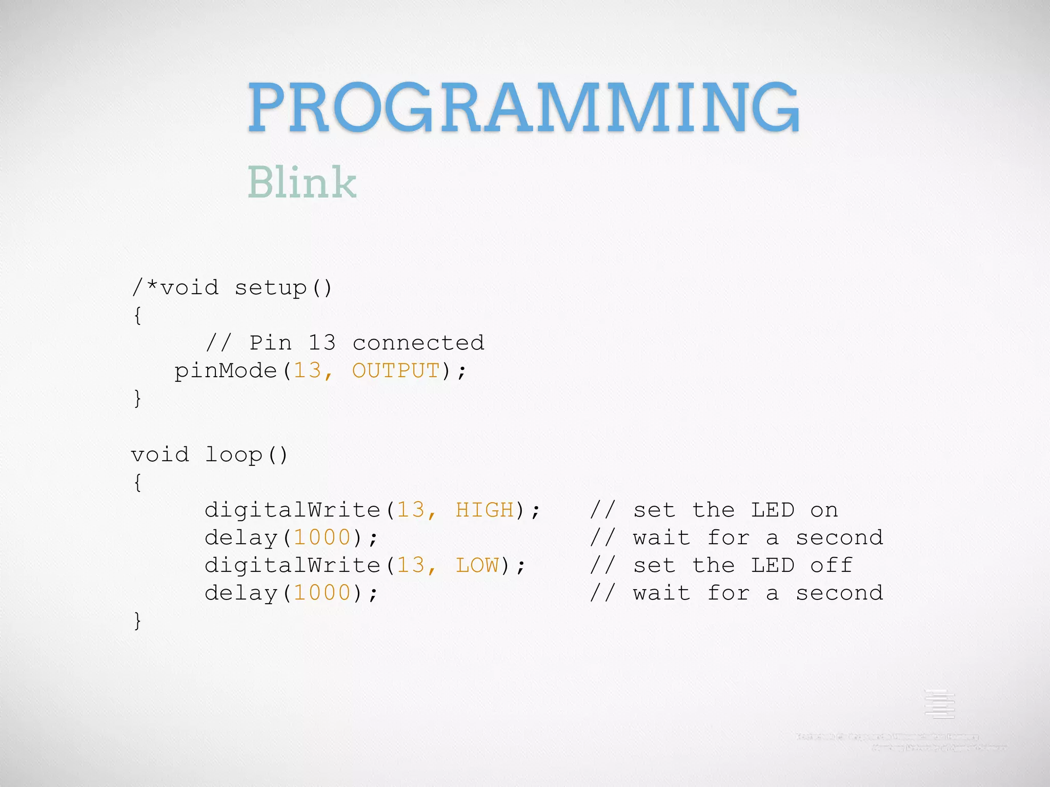 PROGRAMMING Blink /*void setup() { // Pin 13 connected pinMode(13, OUTPUT); } void loop() { digitalWrite(13, HIGH); // set the LED on delay(1000); // wait for a second digitalWrite(13, LOW); // set the LED off delay(1000); // wait for a second } 