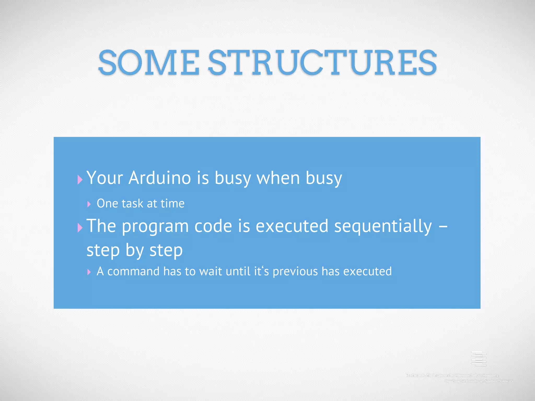 SOME STRUCTURES ‣ Your Arduino is busy when busy ‣ One task at time ‣ The program code is executed sequentially – step by step ‣ A command has to wait until it‘s previous has executed 