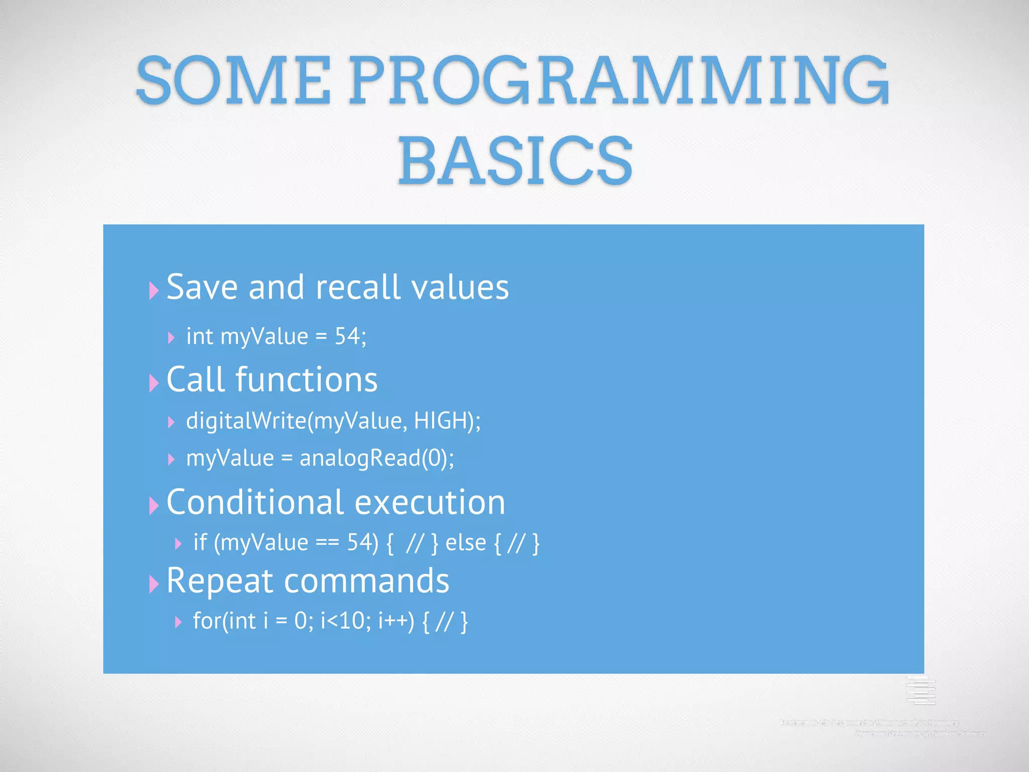 SOME PROGRAMMING BASICS ‣ Save and recall values ‣ int myValue = 54; ‣ Call functions ‣ digitalWrite(myValue, HIGH); ‣ myValue = analogRead(0); ‣ Conditional execution ‣ if (myValue == 54) { // } else { // } ‣ Repeat commands ‣ for(int i = 0; i<10; i++) { // } 